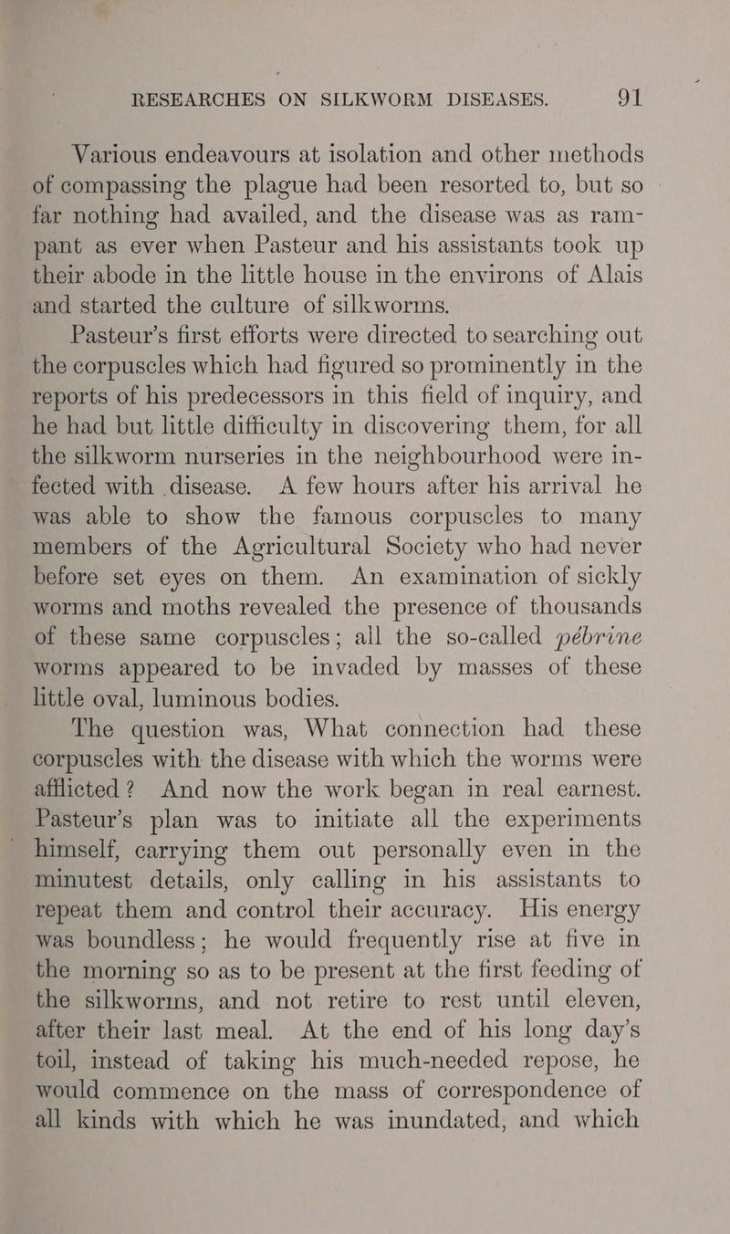 Various endeavours at isolation and other methods of compassing the plague had been resorted to, but so far nothing had availed, and the disease was as ram- pant as ever when Pasteur and his assistants took up their abode in the little house in the environs of Alais and started the culture of silkworms. Pasteur’s first efforts were directed to searching out the corpuscles which had figured so prominently in the reports of his predecessors in this field of inquiry, and he had but little difficulty in discovering them, for all the silkworm nurseries in the neighbourhood were in- fected with disease. A few hours after his arrival he was able to show the famous corpuscles to many members of the Agricultural Society who had never before set eyes on them. An examination of sickly worms and moths revealed the presence of thousands of these same corpuscles; all the so-called pébrine worms appeared to be invaded by masses of these little oval, luminous bodies. The question was, What connection had_ these corpuscles with the disease with which the worms were afflicted ? And now the work began in real earnest. Pasteur’s plan was to initiate all the experiments himself, carrying them out personally even in the minutest details, only calling in his assistants to repeat them and control their accuracy. His energy was boundless; he would frequently rise at five in the morning so as to be present at the first feeding of the silkworms, and not retire to rest until eleven, after their last meal. At the end of his long day’s toil, instead of taking his much-needed repose, he would commence on the mass of correspondence of all kinds with which he was inundated, and which