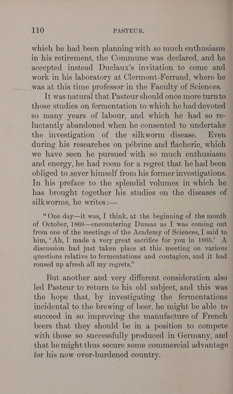 which he had been planning with so much enthusiasm in his retirement, the Commune was declared, and he accepted instead Duclaux’s invitation to come and work in his laboratory at Clermont-Ferrand, where he was at this time professor in the Faculty of Sciences. It was natural that Pasteur should once more turnto those studies on fermentation to which he had devoted so many years of labour, and which he had so re- luctantly abandoned when he consented to undertake the investigation of the silkworm disease. Even during his researches on pébrine and flacherie, which we have seen he pursued with so much enthusiasm and energy, he had room for a regret that he had been obliged to sever himself from his former investigations. In his preface to the splendid volumes in which he has brought together his studies on the diseases of silkworms, he writes :— “One day—it was, I think, at the beginning of the month of October, 1868—encountering Dumas as I was coming out from one of the meetings of the Academy of Sciences, I said to him, ‘Ah, I made a very great sacrifice for you in 1865. A discussion had just taken place at this meeting on various questions relative to fermentations and contagion, and it had roused up afresh all my regrets.” But another and very different consideration also led Pasteur to return to his old subject, and this was the hope that, by investigating the fermentations incidental to the brewing of beer, he might be able to succeed in so improving the manufacture of French beers that they should be in a position to compete with those so successfully produced in Germany, and that he might thus secure some commercial advantage for his now over-burdened country.