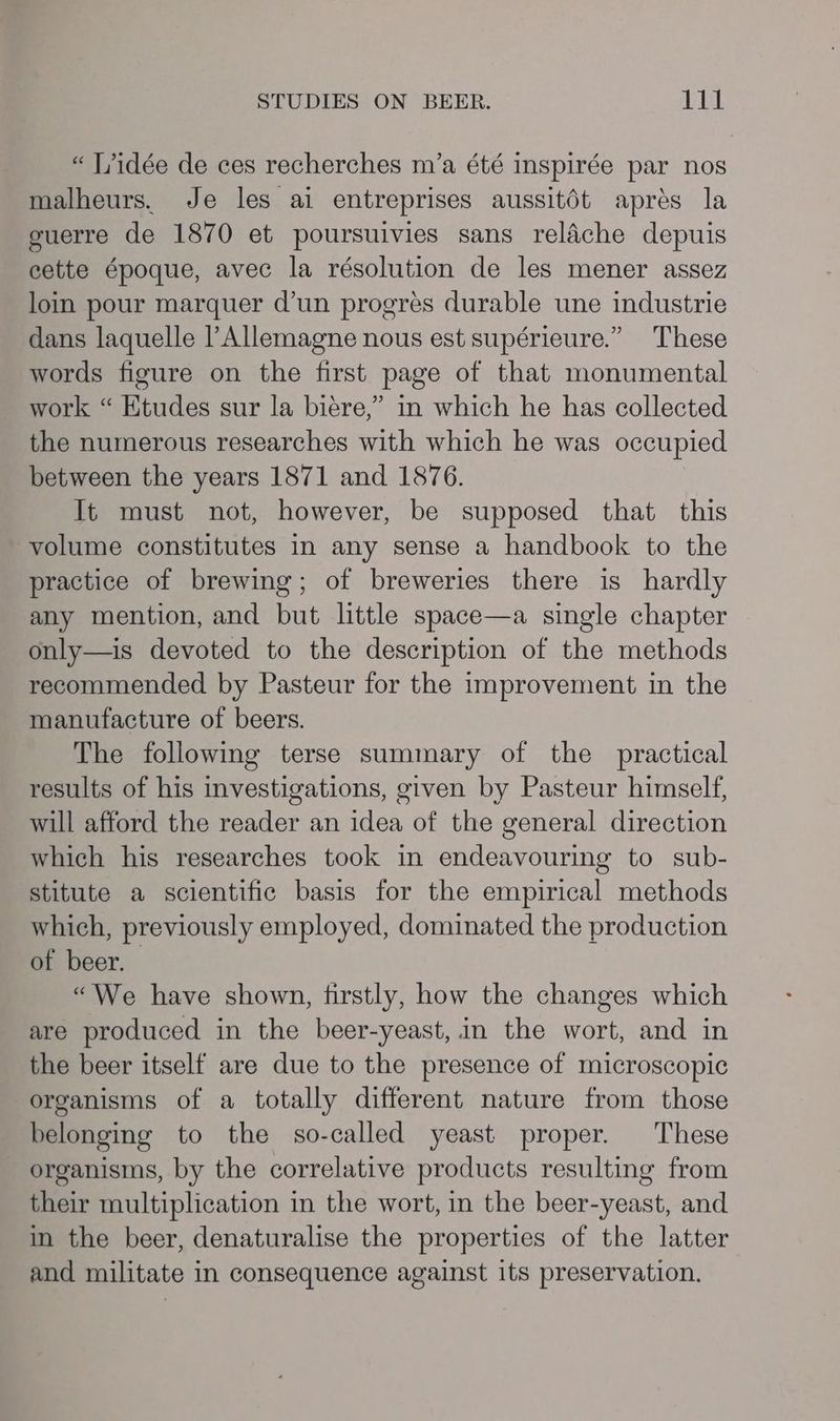 “ T/idée de ces recherches m’a été inspirée par nos malheurs. Je les ai entreprises aussitdt aprés la guerre de 1870 et poursuivies sans relache depuis cette époque, avec la résolution de les mener assez loin pour marquer d’un progres durable une industrie dans laquelle l’Allemagne nous est supérieure.” These words figure on the first page of that monumental work “ Etudes sur la biére,” in which he has collected the numerous researches with which he was occupied between the years 1871 and 1876. It must not, however, be supposed that this volume constitutes in any sense a handbook to the practice of brewing; of breweries there is hardly any mention, and but little space—a single chapter only—is devoted to the description of the methods recommended by Pasteur for the improvement in the manufacture of beers. The following terse summary of the practical results of his investigations, given by Pasteur himself, will afford the reader an idea of the general direction which his researches took in endeavouring to sub- stitute a scientific basis for the empirical methods which, previously employed, dominated the production of beer. “We have shown, firstly, how the changes which are produced in the beer-yeast,.in the wort, and in the beer itself are due to the presence of microscopic organisms of a totally different nature from those belonging to the so-called yeast proper. These organisms, by the correlative products resulting from their multiplication in the wort, in the beer-yeast, and in the beer, denaturalise the properties of the latter and militate in consequence against its preservation.