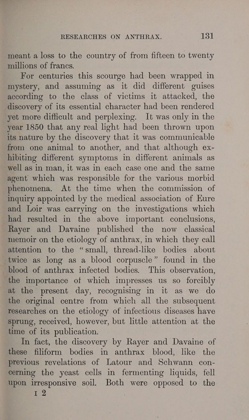 meant a loss to the country of from fifteen to twenty millions of francs. For centuries this scourge had been wrapped in mystery, and assuming as it did different guises according to the class of victims it attacked, the discovery of its essential character had been rendered yet more difficult and perplexing. It was only in the year 1850 that any real light had been thrown upon its nature by the discovery that it was communicable from one animal to another, and that although ex- hibiting different symptoms in different animals as well as in man, it was in each case one and the same agent which was responsible for the various morbid phenomena. At the time when the commission of inquiry appointed by the medical association of Eure and Loir was carrying on the investigations which had resulted in the above important conclusions, Rayer and Davaine published the now classical memoir on the etiology of anthrax, in which they call attention to the “small, thread-like bodies about twice as long as a blood corpuscle” found in the blood of anthrax infected bodies. This observation, the importance of which impresses us so forcibly at the present day, recognising in it as we do the original centre from which all the subsequent researches on the etiology of infectious diseases have sprung, received, however, but little attention at the time of its publication. In fact, the discovery by Rayer and Davaine of these filiform bodies in anthrax blood, like the previous revelations of Latour and Schwann con- cerning the yeast cells in fermenting liquids, fell upon irresponsive soil. Both were opposed to the 4 ,