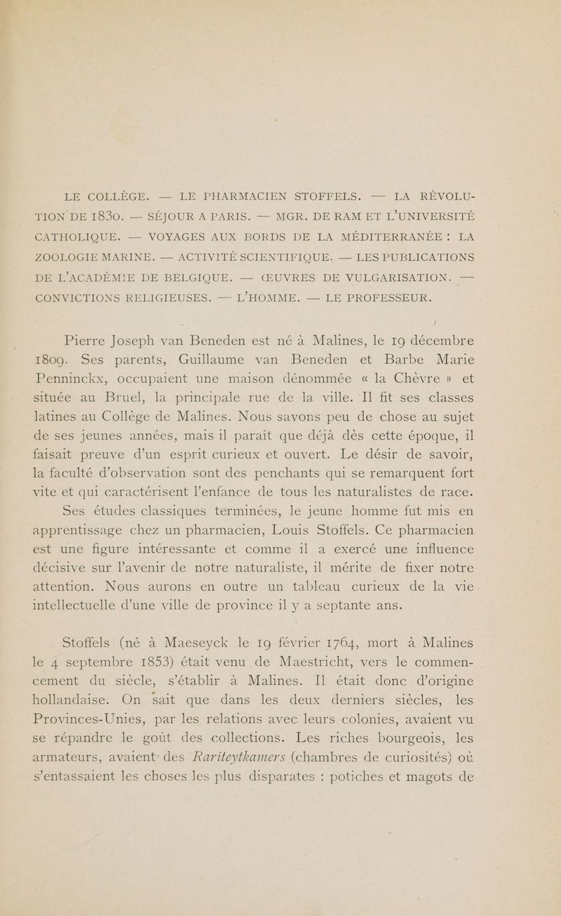 LÉ COLLÈGE. — LE PHARMACIEN STOFFELS. — LA RÉVOLU- TION DE 1830. — SÉJOUR A PARIS. — MGR. DE RAM ET L'UNIVERSITÉ CATHOLIQUE. — VOYAGES AUX BORDS DE LA MÉDITERRANÉE : LA ZOOLOGIE MARINE. — ACTIVITÉ SCIENTIFIQUE. — LES PUBLICATIONS DE L'ACADÉMIE DE BELGIQUE. — ŒUVRES DE VULGARISATION — CONVICTIONS RELIGIEUSES. — L'HOMME. — LE PROFESSEUR. Î Pierre Joseph van Beneden est né à Malines, le 19 décembre 1809. Ses parents, Guillaume van Beneden et Barbe Marie Penninckx, occupaient une maison dénommée « la Chèvre » et située au Bruel, la principale rue de la ville. ‘Il fit ses classes latines au Collège de Malines. Nous savons peu de chose au sujet de ses jeunes années, mais 1l paraît que déja dès cette époque, il faisait preuve d’un esprit curieux et ouvert. Le désir de savoir, la faculté d'observation sont des penchants qui se remarquent fort vite et qui caractérisent l'enfance de tous les naturalistes de race. Ses études classiques terminées, le jeune homme fut mis en apprentissage chez un pharmacien, Louis Stoffels. Ce pharmacien est une figure intéressante et comme 1l a exercé une influence décisive sur l’avenir de notre naturaliste, il mérite de fixer notre attention. Nous aurons en outre un tableau curieux de la vie intellectuelle d’une ville de province il y a septante ans. Stoffels (né à Maeseyck le 19 février 1764, mort à Malines le 4 septembre 1853) était venu de Maestricht, vers le commen- cement du siècle, s'établir à Malines. Il était donc d’origine hollandaise. On Sait que dans les deux derniers siècles, les Provinces-Unies, par les relations avec leurs colonies, avaient vu se répandre le gout des collections. Les riches bourgeois, les armateurs, avaient: des Rariteytkamers (chambres de curiosités} où s'entassaient les choses les plus disparates : potiches et magots de