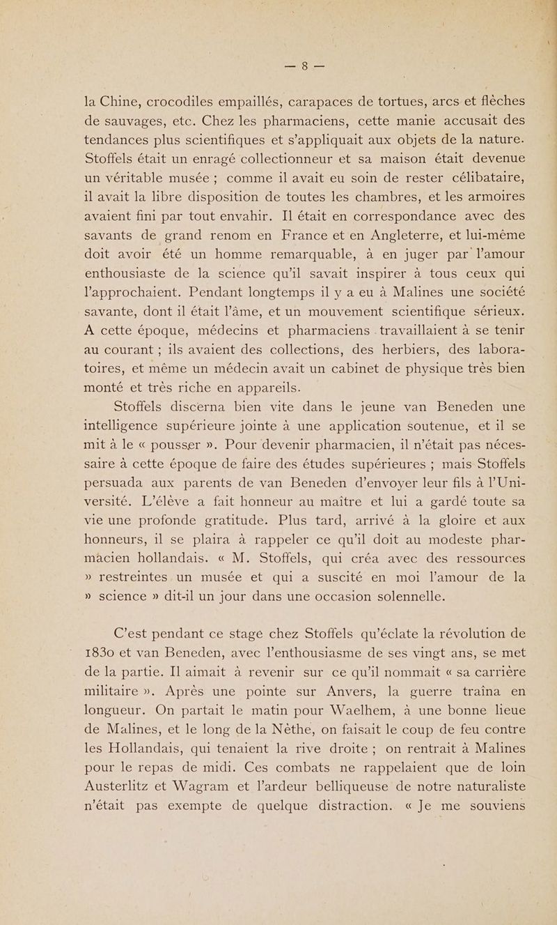 SOUL peus la Chine, crocodiles empaillés, carapaces de tortues, arcs et flèches de sauvages, etc. Chez les pharmaciens, cette manie accusait des tendances plus scientifiques et s’appliquait aux objets de la nature. Stoffels était un enragé collectionneur et sa maison était devenue un véritable musée ; comme il avait eu soin de rester célibataire, il avait la libre disposition de toutes les chambres, et les armoires avaient fini par tout envahir. Il était en correspondance avec des savants de grand renom en France et en Angleterre, et lui-même doit avoir été un homme remarquable, à en juger par l'amour enthousiaste de la science qu’il savait inspirer à tous ceux qui l'approchaient. Pendant longtemps il y a eu à Malines une société savante, dont il était l’âme, et un mouvement scientifique sérieux. A cette époque, médecins et pharmaciens travaillaient à se tenir au courant ; ils avaient des collections, des herbiers, des labora- toires, et même un médecin avait un cabinet de physique très bien monté et très riche en appareils. Stoffels discerna bien vite dans le jeune van Beneden une intelligence supérieure jointe à une application soutenue, et il se mit à le « pousser ». Pour devenir pharmacien, il n’était pas néces- saire à cette époque de faire des études supérieures ; mais Stoffels persuada aux parents de van Beneden d’envoyer leur fils à l’'Uni- versité. L'élève a fait honneur au maître et lui a gardé toute sa vie une profonde gratitude. Plus tard, arrivé à la gloire et aux honneurs, 1l se plaira à rappeler ce qu'il doit au modeste phar- macien hollandais. « M. Stoffels, qui créa avec des ressources » restreintes un musée et qui a suscité en moi l'amour de la » science » dit-il un jour dans une occasion solennelle. C’est pendant ce stage chez Stoffels qu’éclate la révolution de 1830 et van Beneden, avec l’enthousiasme de ses vingt ans, se met de la partie. Il aimait à revenir sur ce qu’il nommait « sa carrière militaire ». Après une pointe sur Anvers, la guerre traîna en longueur. On partait le matin pour Waelhem, à une bonne lieue de Malines, et le long de la Nèthe, on faisait le coup de feu contre les Hollandais, qui tenaient la rive droite; on rentrait à Malines pour le repas de midi. Ces combats ne rappelaient que de loin Austerlitz et Wagram et l’ardeur belliqueuse de notre naturaliste n'était pas exempte de quelque distraction. « Je me souviens