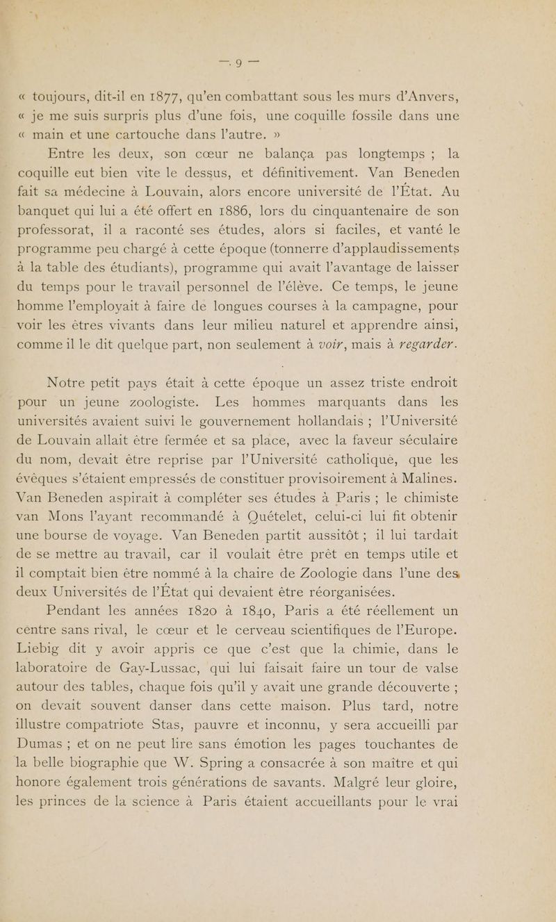« toujours, dit-il en 1877, qu’en combattant sous les murs d'Anvers, « je me suis surpris plus d’une fois, une coquille fossile dans une « main et une cartouche dans l’autre. » | Entre les deux, son cœur ne balança pas longtemps ; la coquille eut bien vite le dessus, et définitivement. Van Beneden fait sa médecine à Louvain, alors encore université de l'État. Au banquet qui lui a été offert en 1886, lors du cinquantenaire de son professorat, il a raconté ses études, alors si faciles, et vanté le programme peu chargé à cette époque (tonnerre d’applaudissements a la table des étudiants), programme qui avait l'avantage de laisser du temps pour le travail personnel de lélève. Ce temps, le jeune homme l’employait à faire de longues courses à la campagne, pour voir les êtres vivants dans leur milieu naturel et apprendre ainsi, comme il le dit quelque part, non seulement à voir, mais à regarder. Notre petit pays était à cette époque un assez triste endroit pour un jeune zoologiste. Les hommes marquants dans les universités avaient suivi le gouvernement hollandais ; l'Université de Louvain allait être fermée et sa place, avec la faveur séculaire du nom, devait être reprise par l’Université catholique, que les évêques s'étaient empressés de constituer provisoirement à Malines. Van Beneden aspirait à compléter ses études à Paris ; le chimiste van Mons l'ayant recommandé à Quételet, celui-ci lui fit obtenir une bourse de voyage. Van Beneden partit aussitôt ; il lui tardait de se mettre au travail, car il voulait être prêt en temps utile et il comptait bien être nommé à la chaire de Zoologie dans l’une des deux Universités de l’État qui devaient être réorganisées. Pendant les années 1820 à 1840, Paris a été réellement un centre sans rival, le cœur et le cerveau scientifiques de l’Europe. Liebig dit y avoir appris ce que c’est que la chimie, dans le laboratoire de Gay-Lussac, qui lui faisait faire un tour de valse autour des tables, chaque fois qu’il y avait une grande découverte ; on devait souvent danser dans cette maison. Plus tard, notre illustre compatriote Stas, pauvre et inconnu, y sera accueilli par Dumas ; et on ne peut lire sans émotion les pages touchantes de honore également trois générations de savants. Malgré leur gloire, les princes de la science à Paris étaient accueillants pour le vrai