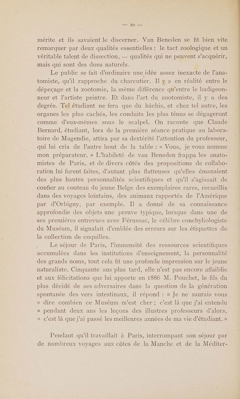 nr 0e mérite et ils savaient le discerner. Van Beneden se fit bien vite remarquer par deux qualités essentielles : le tact zoologique et un véritable talent de dissection, — qualités qui ne peuvent s’acquérir, mais qui sont des dons naturels. Le public se fait d'ordinaire une idée assez inexacte de l’ana- tomiste, qu’il rapproche du charcutier. Il y a en réalité entre le dépeçage et la zootomie, la même différence qu'entre le badigeon- neur et l'artiste peintre. Et dans l’art du zootomiste, il y a des degrés. Telétudiant ne fera que du hâchis, et chez tel autre,.les organes les plus cachés, les conduits les plus ténus se dégageront comme d'eux-mêmes sous le scalpel. On raconte que Claude Bernard, étudiant, lors de la première séance pratique au labora- toire de Magendie, attira par sa dextérité l’attention du professeur, qui lui cria de l’autre bout de la table : « Vous, je vous nomme mon préparateur. » L’habileté de van Beneden frappa les anato- mistes de Paris, et de divers côtés des propositions de collabo- ration lui furent faites, d’autant plus flatteuses qu’elles émanaient des plus hautes personnalités scientifiques et qu'il s'agissait de confier au couteau du jeune Belge des exemplaires rares, recueillis dans des voyages lointains, des animaux rapportés de l'Amérique par d’Orbigny, par exemple. Il a donné de sa connaissance approfondie des objets une preuve typique, lorsque dans une de ses premières entrevues avec Férussac, le célèbre conchyliologiste du Muséum, 1l signalait d'emblée des erreurs sur les étiquettes de la collection de coquilles. Le séjour de Paris, l’immensité des ressources scientifiques accumulées dans les institutions d'enseignement, la personnalité des grands noms, tout cela fit une profonde impression sur le jeune naturaliste. Cinquante ans plus tard, elle n’est pas encore affaibhe et aux félicitations que lui apporte en 1886 M. Pouchet, le fils du plus décidé de ses adversaires dans la question de la génération spontanée des vers intestinaux, il répond : « Je ne saurais vous » dire combien ce Muséum m'est cher; c’est là que j'ai entendu » pendant deux ans les leçons des illustres professeurs d'alors, » c’est là que j'ai passé les meilleures années de ma vie d'étudiant. » Pendant qu'il travaillait à Paris, interrompant son séjour par de nombreux voyages aux côtes de la Manche et de la Méditer-