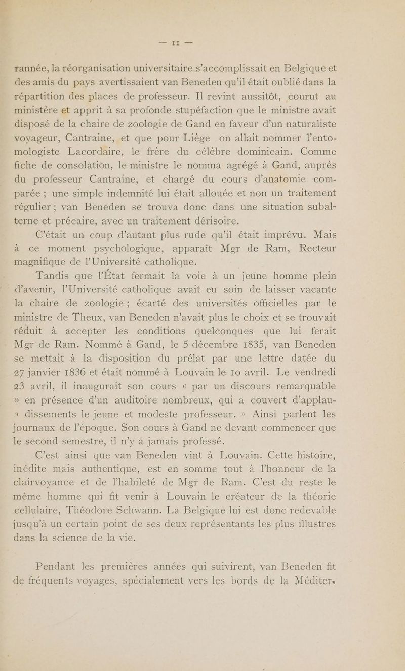 rannée, la réorganisation universitaire s’accomplissait en Belgique et des amis du pays avertissaient van Beneden qu'il était oublié dans la répartition des places de professeur. Il revint aussitôt, courut au ministère et apprit à sa profonde stupéfaction que le ministre avait disposé de la chaire de zoologie de Gand en faveur d’un naturaliste voyageur, Cantraine, et que pour Liège on allait nommer l’ento- mologiste Lacordaire, le frère du célèbre dominicain. Comme fiche de consolation, le ministre le nomma agrégé à Gand, auprès du professeur Cantraine, et chargé du cours d'anatomie com- parée ; une simple indemnité lui était allouée et non un traitement régulier ; van Beneden se trouva donc dans une situation subal- terne et précaire, avec un traitement dérisoire. C'était un coup d'autant plus rude qu'il était imprévu. Mais a ce moment psychologique, apparaît Mer de Ram, Recteur magnifique de l’Université catholique. Tandis que l’État fermait la voie à un jeune homme plein d'avenir, l’Université catholique avait eu soin de laisser vacante la chaire de zoologie ; écarté des universités officielles par le ministre de Theux, van Beneden n'avait plus le choix et se trouvait réduit à accepter les conditions quelconques que lui ferait Mgr de Ram. Nommé à Gand, le 5 décembre 1835, van Beneden sevmettait à la disposition du prélat par une lettre datée du 27 janvier 1836 et était nommé à Louvain le 10 avril. Le vendredi 23 avril, il inaugurait son cours « par un discours remarquable » en présence d’un auditoire nombreux, qui a couvert d’applau- » dissements le jeune et modeste professeur. » Ainsi parlent les journaux de l’époque. Son cours à Gand ne devant commencer que le second semestre, 1l n’y a jamais professé. C’est ainsi que van Beneden vint à Louvain. Cette histoire, inédite mais authentique, est en somme tout à l’honneur de la clairvoyance et de l’habileté de Mgr de Ram. C’est du reste le Méème hommerqui fit venir à Louvain le créateur de la théorie cellulaire, Théodore Schwann. La Belgique lui est donc redevable jusqu’à un certain point de ses deux représentants les plus illustres dans la science de la vie. Pendant les premières années qui suivirent, van Beneden fit de fréquents voyages, spécialement vers les bords de la Méditer.
