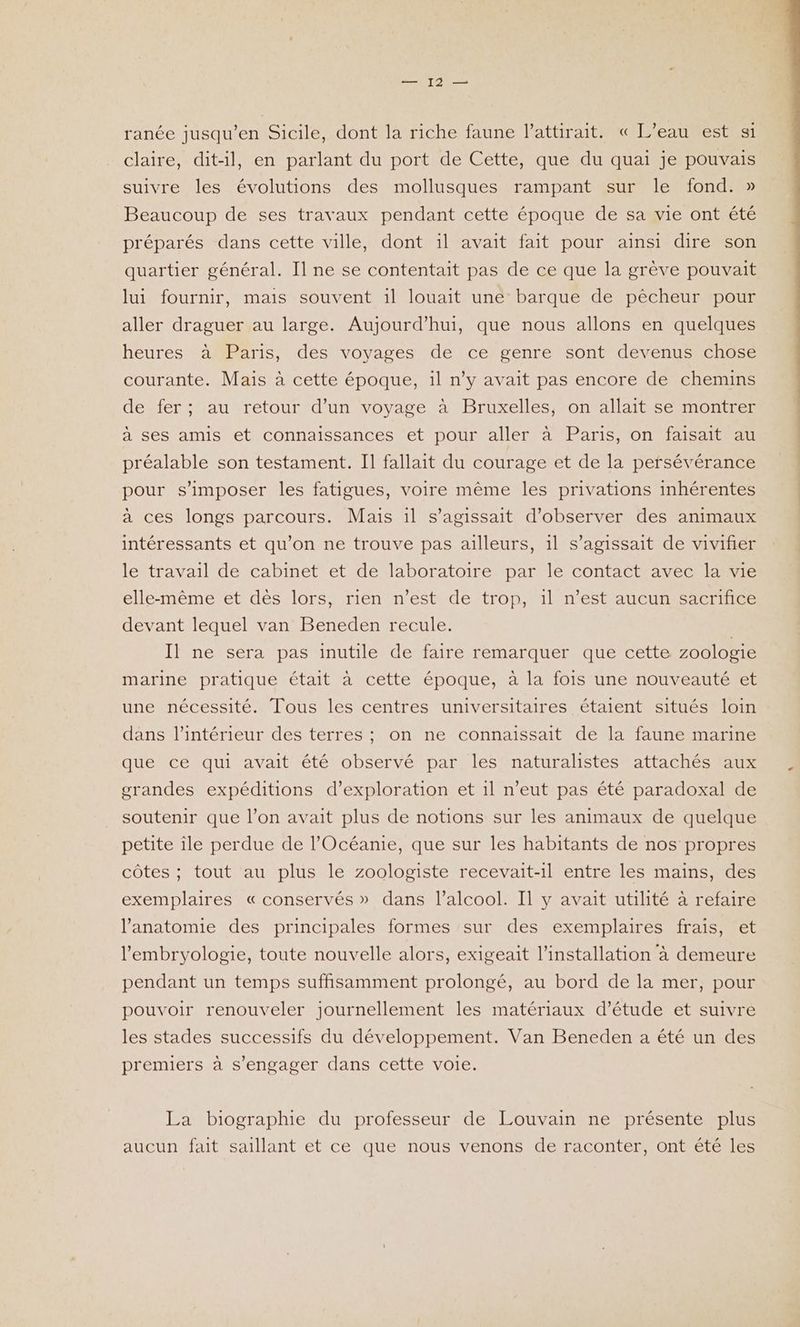 ranée jusqu’en Sicile, dont la riche faune l’attirait. « L'eau est si claire, dit-il, en parlant du port de Cette, que du quai je pouvais suivre les évolutions des mollusques rampant sur le fond. » Beaucoup de ses travaux pendant cette époque de sa vie ont été préparés dans cette ville, dont il avait fait pour ainsi dire son quartier général. Il ne se contentait pas de ce que la grève pouvait lui fournir, mais souvent 1il louait une barque de pêcheur pour aller draguer au large. Aujourd’hui, que nous allons en quelques heures à Paris, des voyages de ce genre sont devenus chose courante. Mais à cette époque, il n’y avait pas encore de chemins de fer; au retour d’un voyage à Bruxelles, on allait se montrer à ses amis et connaissances et pour aller à Paris, on faisait au préalable son testament. Il fallait du courage et de la persévérance pour s'imposer les fatigues, voire même les privations inhérentes a ces longs parcours. Mais il s'agissait d'observer des animaux intéressants et qu’on ne trouve pas ailleurs, il s'agissait de vivifier le travail de cabinet et de laboratoire par le contact avec la vie elle-même et dès lors, rien n’est de trop, 1l n’est aucun sacrifice devant lequel van Beneden recule. Il ne sera pas inutile de faire remarquer que cette zoologie marine pratique était à cette époque, à la fois une nouveauté et une nécessité. Tous les centres universitaires étaient situés loin dans l’intérieur des terres ; on ne connaissait de la faune marine que ce qui avait été observé par. les naturalistes attachés aux grandes expéditions d’exploration et 1l n'eut pas été paradoxal de soutenir que l’on avait plus de notions sur les animaux de quelque petite île perdue de l’Océanie, que sur les habitants de nos propres côtes ; tout au plus le zoologiste recevait-1l entre les mains, des exemplaires «conservés » dans l'alcool. Il y avait utilité à refaire l'anatomie des principales formes sur des exemplaires frais, et l’'embryologie, toute nouvelle alors, exigeait l'installation à demeure pendant un temps suffisamment prolongé, au bord de la mer, pour pouvoir renouveler journellement les matériaux d'étude et suivre les stades successifs du développement. Van Beneden a été un des premiers à s'engager dans cette voie. La biographie du professeur de Louvain ne présente plus aucun fait saillant et ce que nous venons de raconter, ont été les