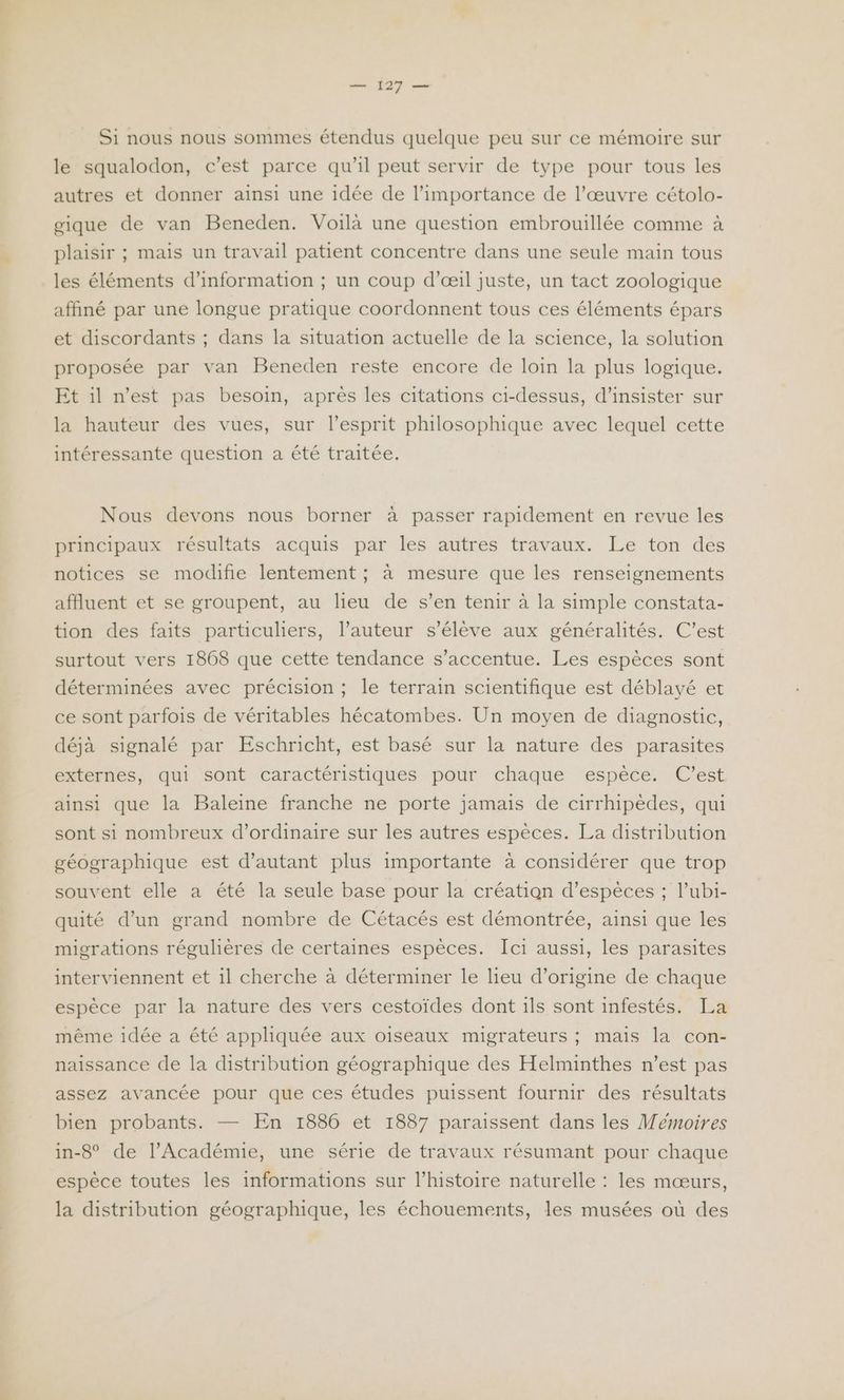 Si nous nous sommes étendus quelque peu sur ce mémoire sur le squalodon, c’est parce qu'il peut servir de type pour tous les autres et donner ainsi une idée de l'importance de l’œuvre cétolo- gique de van Beneden. Voilà une question embrouillée comme à plaisir ; mais un travail patient concentre dans une seule main tous les éléments d’information ; un coup d'œil juste, un tact zoologique affiné par une longue pratique coordonnent tous ces éléments épars et discordants ; dans la situation actuelle de la science, la solution proposée par van Beneden reste encore de loin la plus logique. Et il n’est pas besoin, après les citations ci-dessus, d’insister sur la hauteur des vues, sur l’esprit philosophique avec lequel cette intéressante question a été traitée. Nous devons nous borner à passer rapidement en revue les principaux résultats acquis par les autres travaux. Le ton des notices se modifie lentement ; à mesure que les renseignements affluent et se groupent, au lieu de s’en tenir à la simple constata- tion des faits particuliers, l’auteur s'élève aux généralités. C’est surtout vers 1868 que cette tendance s’accentue. Les espèces sont déterminées avec précision ; le terrain scientifique est déblayé et ce sont parfois de véritables hécatombes. Un moyen de diagnostic, déjà signalé par Eschricht, est basé sur la nature des parasites externes, qui sont caractéristiques pour chaque espèce. C’est ainsi que la Baleine franche ne porte jamais de cirrhipèdes, qui sont si nombreux d'ordinaire sur les autres espèces. La distribution géographique est d'autant plus importante à considérer que trop souvent elle a été la seule base pour la création d'espèces ; l’ubi- quité d’un grand nombre de Cétacés est démontrée, ainsi que les migrations régulières de certaines espèces. Ici aussi, les parasites interviennent et il cherche à déterminer le lieu d’origine de chaque espèce par la nature des vers cestoïdes dont ils sont infestés. La même idée a été appliquée aux oiseaux migrateurs ; mais la con- naissance de la distribution géographique des Helminthes n’est pas assez avancée pour que ces études puissent fournir des résultats bien probants. — En 1886 et 1887 paraissent dans les Mémoires in-8° de l’Académie, une série de travaux résumant pour chaque espèce toutes les informations sur l’histoire naturelle : les mœurs, la distribution géographique, les échouements, les musées où des