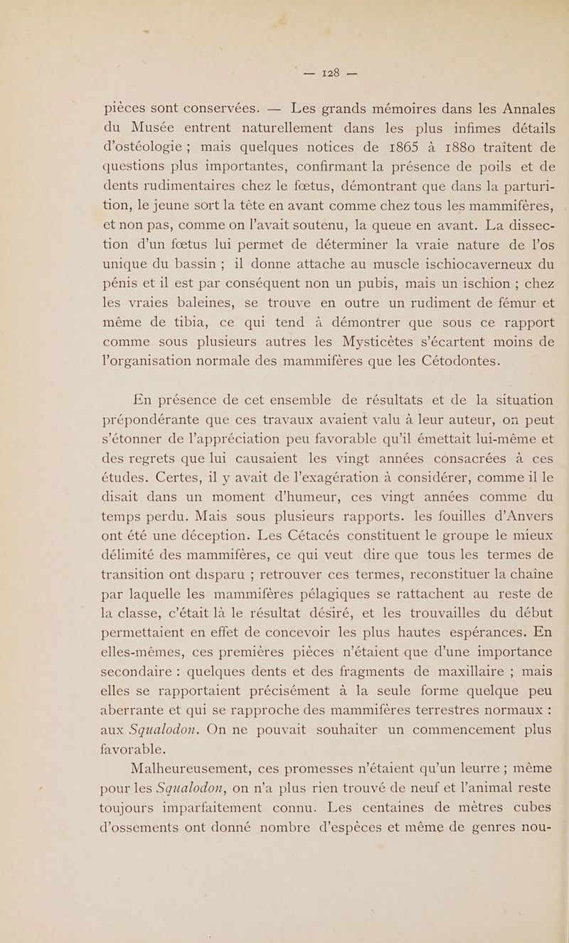 Tee pièces sont conservées. — Les grands mémoires dans les Annales du Musée entrent naturellement dans les plus infimes détails d’ostéologie ; mais quelques notices de 1865 à 1880 traîtent de questions plus importantes, confirmant la présence de poils et de dents rudimentaires chez le fœtus, démontrant que dans la parturi- tion, le jeune sort la tête en avant comme chez tous les mammifères, et non pas, comme on l'avait soutenu, la queue en avant. La dissec- tion d’un fœtus lui permet de déterminer la vraie nature de l'os unique du bassin ; il donne attache au muscle ischiocaverneux du pénis et il est par conséquent non un pubis, mais un ischion ; chez les vraies baleines, se trouve en outre un rudiment de fémur et même de tibia, ce qui tend à démontrer que sous ce rapport comme sous plusieurs autres les Mysticètes s’écartent moins de l’organisation normale des mammifères que les Cétodontes. En présence de cet ensemble de résultats et de la situation prépondérante que ces travaux avaient valu à leur auteur, on peut s'étonner de l'appréciation peu favorable qu'il émettait lui-même et des regrets que lui causaient les vingt années consacrées à ces études. Certes, 1l y avait de l’exagération à considérer, comme 1l le disait dans un moment d'humeur, ces vingt années comme du temps perdu. Mais sous plusieurs rapports. les fouilles d'Anvers ont été une déception. Les Cétacés constituent le groupe le mieux délimité des mammifères, ce qui veut dire que tous les termes de transition ont disparu ; retrouver ces termes, reconstituer la chaîne par laquelle les mammifères pélagiques se rattachent au reste de la classe, c'était là le résultat désiré, et les trouvailles du début permettaient en effet de concevoir les plus hautes espérances. En elles-mêmes, ces premières pièces n'étaient que d’une importance secondaire : quelques dents et des fragments de maxillaire ; mais elles se rapportaient précisément à la seule forme quelque peu aberrante et qui se rapproche des mammifères terrestres normaux : aux Squalodon. On ne pouvait souhaiter un commencement plus favorable. Malheureusement, ces promesses n'étaient qu’un leurre ; même pour les Squalodon, on n’a plus rien trouvé de neuf et l’animal reste toujours imparfaitement connu. Les centaines de mèêtres cubes d’ossements ont donné nombre d’espèces et même de genres nou-