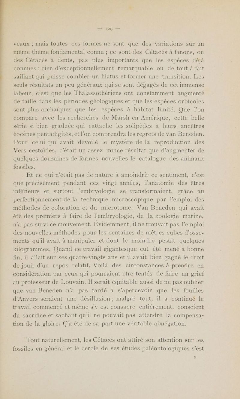 veaux ; mais toutes ces formes ne sont que des variations sur un même thème fondamental connu ; ce sont des Cétacés à fanons, ou des Cétacés à dents, pas plus importants que les espèces déjà connues ; rien d’exceptionnellement remarquable ou de tout à fait saillant qui puisse combler un hiatus et former une transition. Les seuls résultats un peu généraux qui se sont dégagés de cet immense labeur, c’est que les Thalassothériens ont constamment augmenté de taille dans les périodes géologiques et que les espèces orbicoles sont plus archaïques que les espèces à habitat limité. Que l’on compare avec les recherches de Marsh en Amérique, cette belle série si bien graduée qui rattache les solipèdes à leurs ancêtres éocènes pentadigités, et l’on comprendra les regrets de van Beneden. Pour celui qui avait dévoilé le mystère de la reproduction des Vers cestoïdes, c'était un assez mince résultat que d'augmenter de quelques douzaines de formes nouvelles le catalogue des animaux fossiles. Et ce qui n’était pas de nature à amoindrir ce sentiment, c’est que précisément pendant ces vingt années, l'anatomie des êtres inférieurs et surtout l’embryologie se transformaient, grâce au perfectionnement de la technique microscopique par l'emploi des méthodes de coloration et du microtome. Van Beneden qui avait été des premiers à faire de l’embryologie, de la zoologie marine, n’a pas suivi ce mouvement. Évidemment, il ne trouvait pas l'emploi des nouvelles méthodes pour les centaines de mêtres cubes d’osse- ments qu'il avait à mamipuler et dont le moindre pesait quelques kilogrammes. Quand ce travail gigantesque eut été mené à bonne fin, 1l allait sur ses quatre-vingts ans et il avait bien gagné le droit de jouir d’un repos relatif. Voilà des circonstances à prendre en considération par ceux qui pourraient être tentés de faire un grief au professeur de Louvain. Il serait équitable aussi de ne pas oublier que van Beneden n’a pas tardé à s’apercevoir que les fouilles d'Anvers seraient une désillusion ; malgré tout, 1l a continué le travail commencé et même s’y est consacré entièrement, conscient du sacrifice et sachant qu’il ne pouvait pas attendre la compensa- tion de la gloire. Ç’a été de sa part une véritable abnégation. Tout naturellement, les Cétacés ont attiré son attention sur les fossiles en général et le cercle de ses études paléontologiques s’est Û,