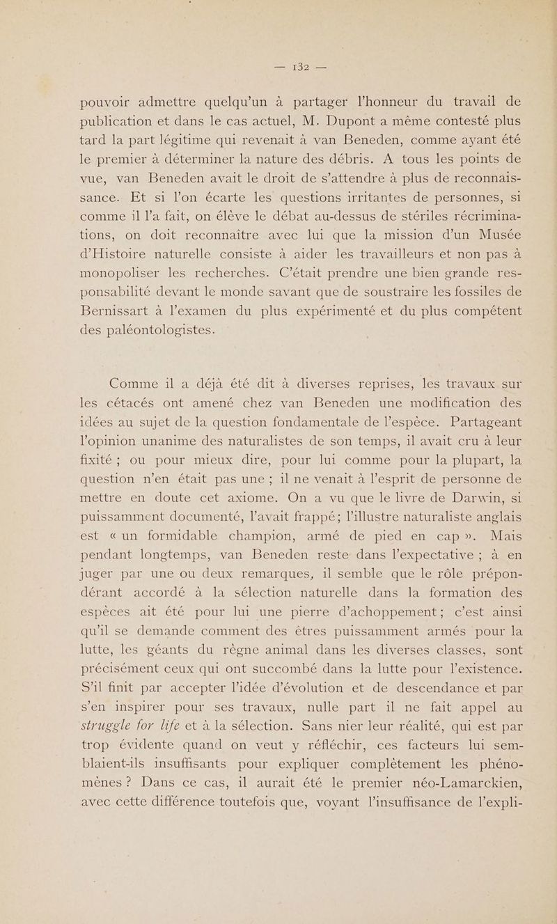 pouvoir admettre quelqu'un à partager l’honneur du travail de publication et dans le cas actuel, M. Dupont a même contesté plus tard la part légitime qui revenait à van Beneden, comme ayant été le premier à déterminer la nature des débris. À tous les points de vue, van Beneden avait le droit de s'attendre à plus de reconnais- sance. Et si l’on écarte les questions irritantes de personnes, si comme 1l l’a fait, on élève le débat au-dessus de stériles récrimina- tions, on doit reconnaître avec lui que la mission d’un Musée d'Histoire naturelle consiste à aider les travailleurs et non pas à monopoliser les recherches. C'était prendre une bien grande res- ponsabilité devant le monde savant que de soustraire les fossiles de Bernissart à l’examen du plus expérimenté et du plus compétent des paléontologistes. Comme. 1lat déja étésdit a iversésiréprises Mestre us les cétacés ont amené chez van Beneden une modification des idées au sujet de la question fondamentale de l’espèce. Partageant l'opinion unanime des naturalistes de son temps, 1l avait cru à leur fixité ; ou pour mieux dire, pour lui comme ‘pour la plupart, la question n'en était pas une ; il ne venait à l'esprit de personne de mettre en doute cet axiome. On a vu que le livre de Darwin, si puissamment documenté, l'avait frappé; l’illustre naturaliste anglais est «un formidable champion, armé de pied en cap». Mais pendant longtemps, van Beneden reste dans l’éxpectatives àen juger par une ou deux remarques, 1l semble que le rôle-prépon- dérant accordé à la sélection naturelle dans la formation des espèces ait été pour lui une pierre d’achoppement;. c’est ainsi qu'il se demande comment des êtres puissamment armés pour la lutte, les géants du règne animal dans les diverses classes, sont précisément ceux qui ont succombé dans la lutte pour l'existence. S’1l finit par accepter l’idée d'évolution et de descendance et par s'en inspirer pour ses travaux, nulle part il ne fait appel au struggle for life et à la sélection. Sans nier leur réalité, qui est par trop évidente quand on veut y réfléchir, ces facteurs lui sem- blaient-1ls insuffisants pour expliquer complètement les phéno- mênes ? Dans ce cas, il aurait été le premier néo-Lamarckien, avec cette différence toutefois que, voyant l'insuffisance de l’expli-