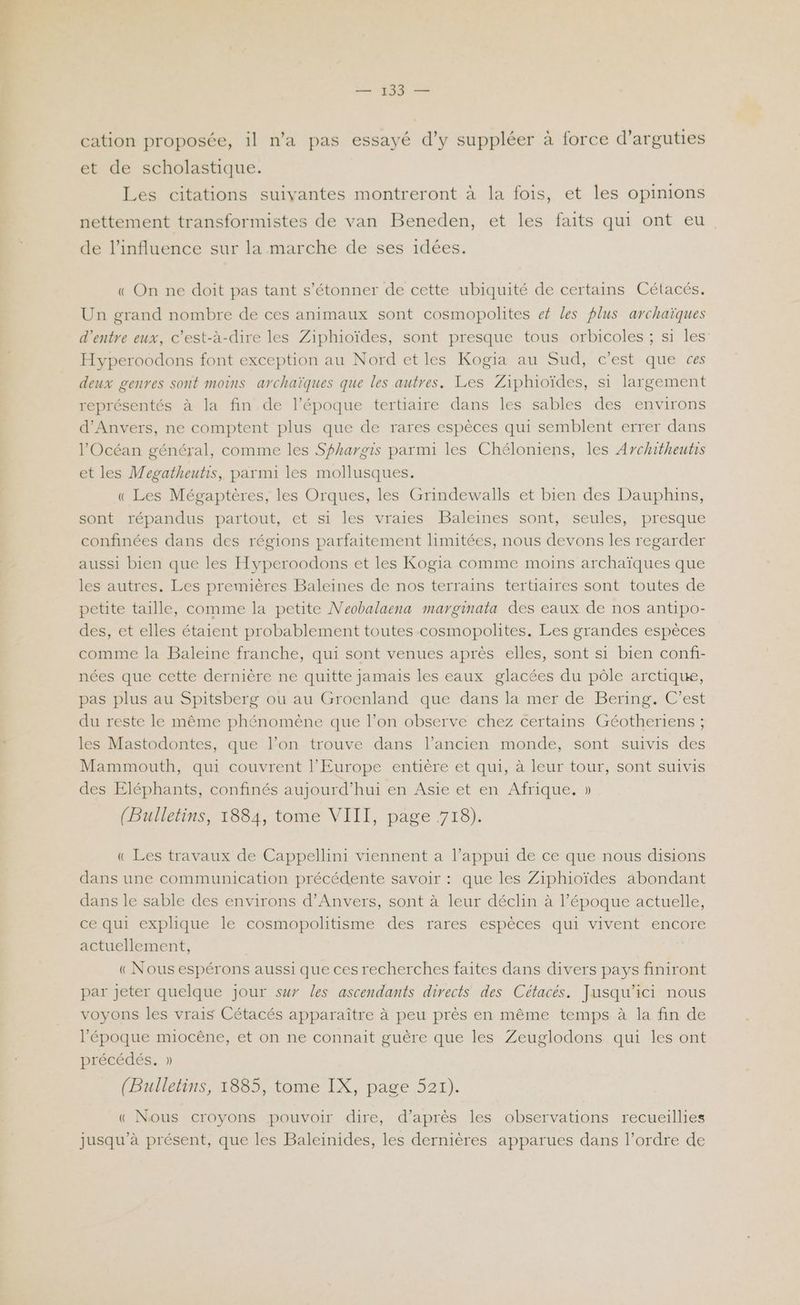 cation proposée, il n'a pas essayé d’y suppléer à force d’arguties et de scholastique. Les citations suivantes montreront à la fois, et les opinions nettement transformistes de van Beneden, et les faits qui ont eu de l'influence sur la marche de ses idées. « On ne doit pas tant s'étonner de cette ubiquité de certains Célacés. Un grand nombre de ces animaux sont cosmopolites ef les plus archaïques d’entre eux, c’est-à-dire les Ziphioïdes, sont presque tous orbicoles ; si les Hyperoodons font exception au Nord et les Kogia au Sud, c’est que ces deux genres sont moins archaïques que les autres. Les Ziphioïdes, si largement représentés à la fin de l’époque tertiaire dans les sables des environs d'Anvers, ne comptent plus que de rares espèces qui semblent errer dans l'Océan général, comme les Sfhargis parmi les Chéloniens, les Architheutis et les Wegatheutis, parmi les mollusques. « Les Mégaptères, les Orques, les Grindewalls et bien des Dauphins, sont répandus partout, et si les vraies Baleines sont, seules, presque confinées dans des régions parfaitement limitées, nous devons les regarder aussi bien que les Hyperoodons et les Kogia comme moins archaïques que les autres. Les premières Baleines de nos terrains tertiaires sont toutes de petite taille, comme la petite Neobalaena marginata des eaux de nos antipo- des, et elles étaient probablement toutes cosmopolites. Les grandes espèces comme la Baleine franche, qui sont venues après elles, sont si bien confi- nées que cette dernière ne quitte jamais les eaux glacées du pôle arctique, pas plus au Spitsberg ou au Groenland que dans la mer de Bering. C’est du reste le même phénomène que l’on observe chez certains Géotheriens ; les Mastodontes, que l’on trouve dans l’ancien monde, sont suivis des Mammouth, qui couvrent l’Europe entière et qui, à leur tour, sont suivis des Eléphants, confinés aujourd’hui en Asie et en Afrique. » (Bulletins, 1884, tome VIII, page 718). « Les travaux de Cappellini viennent a l’appui de ce que nous disions dans une communication précédente savoir : que les Ziphioïdes abondant dans le sable des environs d'Anvers, sont à leur déclin à l’époque actuelle, ce qui explique le cosmopolitisme des rares espèces qui vivent encore actuellement, | «Nous espérons aussi que ces recherches faites dans divers pays finiront par jeter quelque jour sur les ascendants directs des Cétacés. Jusqu'ici nous voyons les vrais Cétacés apparaître à peu près en même temps à la fin de l’époque miocêne, et on ne connait guëre que les Zeuglodons qui les ont précédés. » (Bulletins, 1885, tome IX, page 521). « Nous croyons pouvoir dire, d’après les observations recueillies jusqu’à présent, que les Baleinides, les dernières apparues dans l’ordre de