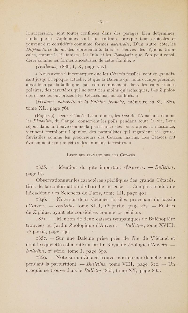 la succession, sont toutes confinées dans des parages bien déterminés, tandis que les Ziphioïdes sont au contraire presque tous orbicoles et peuvent êlre considérés commme formes ancestrales. D'un autre côté, les Delphinides seuls ont des représentants dans les fleuves des régions tropi- cales, comme le Platanista, les [nia etles Pontoporia que l’on peut consi- dérer comme les formes ancestrales de cette famille, » (Bulletins, 1886, t, X, page 707). « Nous avons fait remarquer que les Cétacés fossiles vont en grandis- sant jusqu’à l’époque actuelle, et que la Baleine qui nous occupe présente, aussi bien par la taille que par son confinement dans les eaux froides polaires, des caractères qui ne sont rien moins qu’archaïques. Les Ziphioï- des orbicoles ont précédé les Cétacés marins confinés. » (Histoire naturelle de la Baleine franche, mémoire in 8°, 1886, tomest ie /pase 70} (Page 29): Deux Cétacés d’eau douce, les Zma de l’'Amazone comme les Platanista, du Gange, conservent les poils pendant toute la vie. Leur séjour dans un fleuve comme la persistance des poils après la naissance, viennent corroborer l’opinion des naturalistes qui regardent ces genres fluviatiles comme les précurseurs des Cétacés marins. Les Cétacés ont évidemment pour ancêtres des animaux terrestres. » LISTE DES TRAVAUX SUR LES CÉTACÉS 1835. — Mention du gîte important d'Anvers. — Bulletins, page 67. Observations sur les caractères spécifiques des grands Cétacés, tirés de la conformation de l'oreille osseuse. — Comptes-rendus de l’Académie des Sciences de Paris, tome III, page 401. 1846. — Note sur deux Cétacés fossiles provenant du bassin d'Anvers. — Bulletins, tome XIII, 1'° partie, page 257. — Rostres de Ziphius, ayant été considérés comme os péniaux. 1851. — Mention de deux caisses tympaniques de Balénoptère trouvées au Jardin Zoologique d'Anvers. — Bulletins, tome XVIII, I partié, page 500. \ 1857. — Sur une Baleine prise près de l’île de Vlieland et dont le squelette est monté au Jardin Royal de Zoologie d'Anvers. — Bulletins, 2° série, tome I, page 300. 1859. — Note sur un Cétacé trouvé mort en mer (femelle morte pendant la parturition). — Bulletins, tome VIII, page 312. — Un croquis se trouve dans le Bulletin 1865, tome XX, page 835.