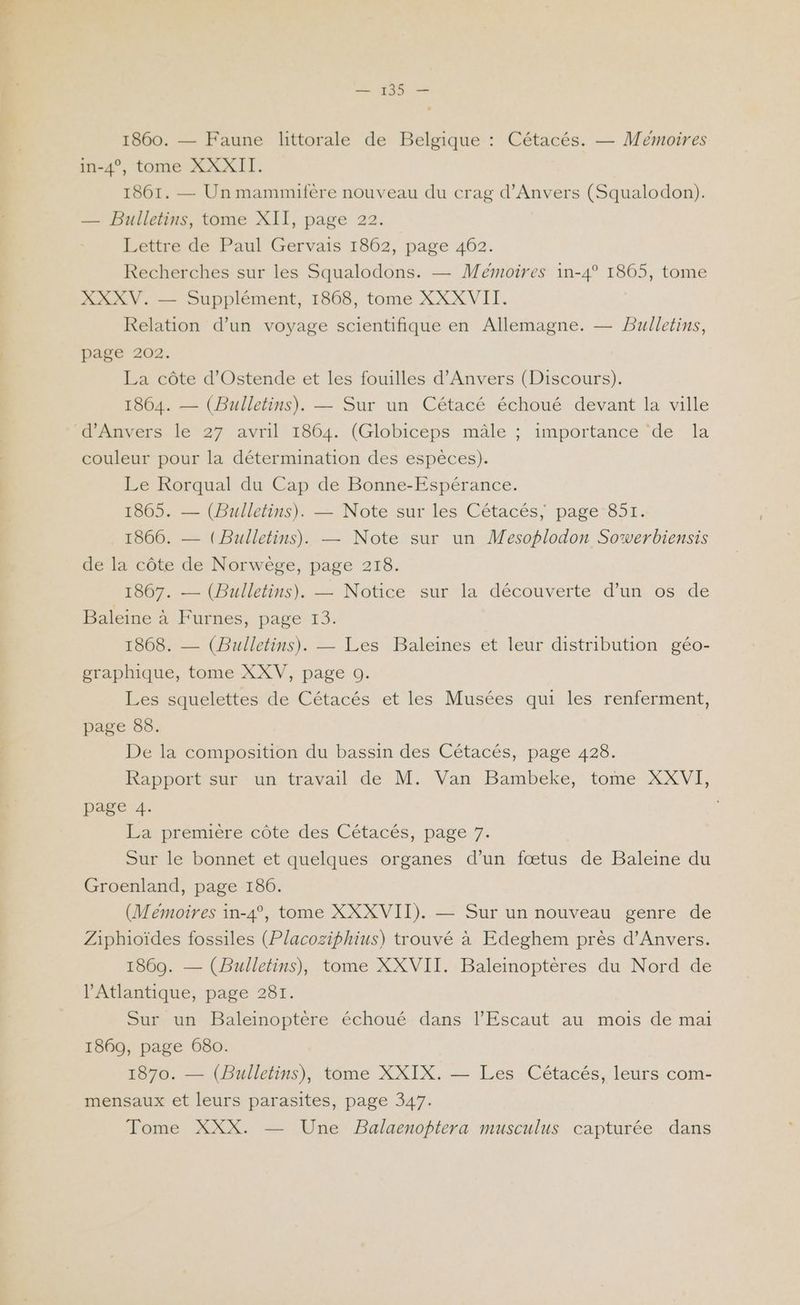 139 — 1860. — Faune lttorale de Belgique : Cétacés. — Memoires in-4°, tome XXXII. 1861. — Un mammifère nouveau du crag d'Anvers (Squalodon). — Bulletins, tome XII, page 22. Lettre de Paul Gervais 1862, page 462. Recherches sur les Squalodons. — Mémoires 1in-4° 1865, tome XXXV. — Supplément, 1868, tome XXXVII. Relation d’un voyage scientifique en Allemagne. — Bulletins, page 202. La côte d’Ostende et les fouilles d'Anvers (Discours). 1864. — (Bulletins). — Sur un Cétacé échoué devant la ville d'Anvers le 27 avril 1864. (Globiceps mâle ; importance ‘de la couleur pour la détermination des espèces). Le Rorqual du Cap de Bonne-Espérance. 1805: — (Bulletins). — Note sur les Cétacés; page-851. . 1866. — (Bulletins). — Note sur un WMesoplodon Sowerbiensis de la côte de Norwège, page 218. 1867. — (Bulletins). — Notice sur la découverte d’un os de Baleine à Furnes, page 13. 1868. — (Bulletins). — Les Baleines et leur distribution géo- graphique, tome XXV, page 0. Les squelettes de Cétacés et les Musées qui les renferment, page 88. De la composition du bassin des Cétacés, page 428. Rapport sur un travail de M. Van Bambeke, tome XXVI, page 4. La première côte des Cétacés, page 7. Sur le bonnet et quelques organes d’un fœtus de Baleine du Groenland, page 186. (Mémoires in-4°, tome XXXVII). — Sur un nouveau genre de Ziphioïdes fossiles (Placoziphius) trouvé à Edeghem près d'Anvers. 1869. — (Bulletins), tome XXVII. Baleinoptères du Nord de l'Atlantique, page 281. Sur un Baleinoptère échoué dans l’Escaut au mois de mai 1869, page 680. 1870. — (Bulletins), tome XXIX. — Les Cétacés, leurs com- mensaux et leurs parasites, page 347. Tome XXX. — Une Balaenoptera musculus capturée dans