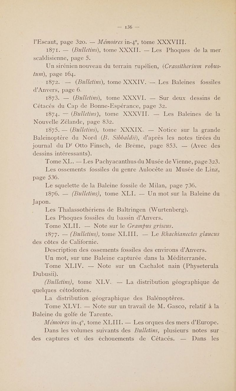 l'Escaut, page 320. — Mémoires in-4°, tome XXXVIII. 1871. — (Bulletins), tome XXXII. — Les Phoques de la mer scaldisienne, page 5. Un sirénien nouveau du terrain rupélien, (Crassitherium robus- tum), page 164. 1872. —— (Bulletins), tome XXXIV.-— Les Baleines fossiles d'Anvers, page 6. 1873. — (Bulletins), tome XXXVI. — Sur déux- dessms-de Cétacés du Cap de Bonne-Espérance, page 32. 1874. — (Bulletins), tome XXXVII. — Les Baleines de la Nouvelle Zélande, page 832. 18720 (bullehins)MtomenRXKI Notice eure Baleinoptère du Nord .(B. Sibbaldii), d’après les notes tirées du journal. du D' Otto Finsch,, de Brème, page 553 A vecr des dessins intéressants). | Tome XL. — Les Pachyacanthus du Musée de Vienne, page 323. Les ossements fossiles du genre Aulocète au Musée de Linz, Pare 00: Le squelette de la Baleine fossile de Milan, page 736. 1876. — (Bulletins), tome XLI. — Un mot sur la Baleine du Japon. Les Thalassothériens de Baltringen (Wurtenberg). Les Phoques fossiles du bassin d'Anvers. Tome XLII. — Note sur le Grampus griseus. 1877. — (Bulletins), tome XLIII. — Le Rhachianectes glaucus des côtes de Californie. Description des ossements fossiles des environs d'Anvers. Un mot, sur une Baleine capturée dans la Méditerranée. Tome XLIV. — Note sur un Cachalot nain (Physeterula Dubus1i). | (Bulletins), tome XLV. — La distribution géographique de quelques cétodontes. La distribution géographique des Balénoptères. Tome XLVI. — Note sur un travail de M. Gasco, relatif à la Baleine du golfe de Tarente. Memoires in-4°, tome XLIIT. — Les orques des mers d'Europe. Dans les volumes suivants des Bulletins, plusieurs notes sur des captures , et deséchouements de Cétacés. =.Pansu T'es
