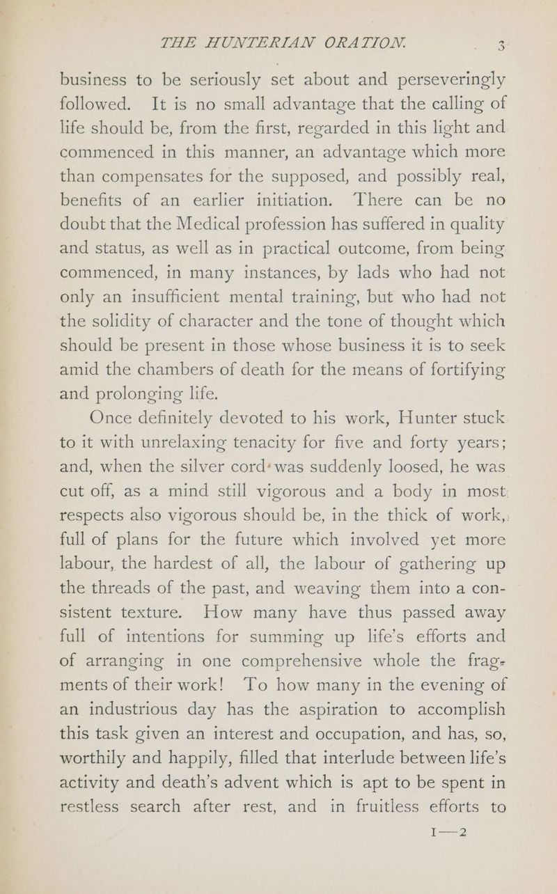 business to be seriously set about and perseveringly followed. It is no small advantage that the calling of life should be, from the first, regarded in this light and commenced in this manner, an advantage which more than compensates for the supposed, and possibly real, benefits of an earlier initiation. There can be no doubt that the Medical profession has suffered in quality and status, as well as in practical outcome, from being commenced, in many instances, by lads who had not only an insufficient mental training, but who had not the solidity of character and the tone of thought which should be present in those whose business it is to seek amid the chambers of death for the means of fortifying and prolonging life. Once definitely devoted to his work, Hunter stuck to it with unrelaxing tenacity for five and forty years; and, when the silver cord* was suddenly loosed, he was cut off, as a mind still vigorous and a body in most. respects also vigorous should be, in the thick of work, full of plans for the future which involved yet more labour, the hardest of all, the labour of gathering up the threads of the past, and weaving them into a con- sistent texture. How many have thus passed away full of intentions for summing up life’s efforts and of arranging in one comprehensive whole the frag- ments of their work! To how many in the evening of an industrious day has the aspiration to accomplish this task given an interest and occupation, and has, so, worthily and happily, filled that interlude between life’s activity and death’s advent which is apt to be spent in restless search after rest, and in fruitless efforts to I—2