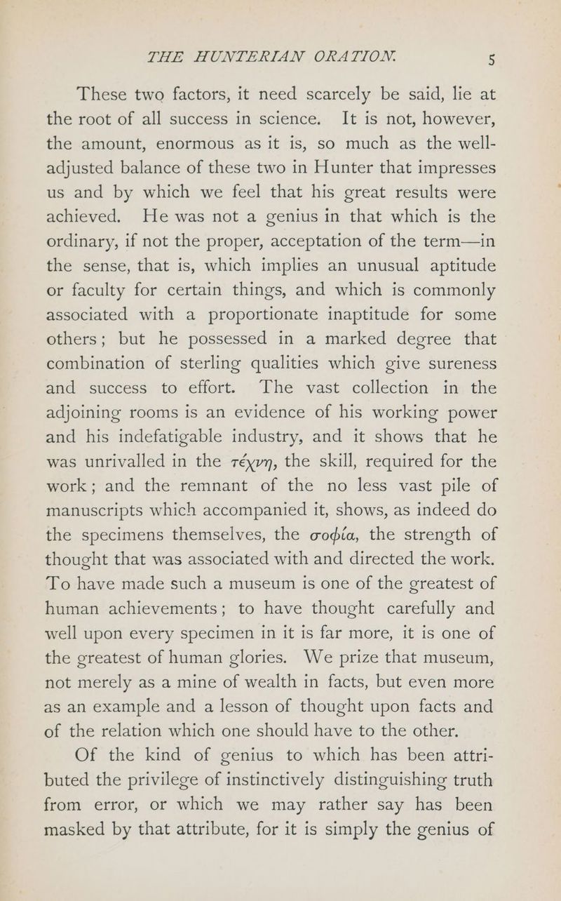 These two factors, it need scarcely be said, lie at the root of all success in science. It is not, however, the amount, enormous as it is, so much as the well- adjusted balance of these two in Hunter that impresses us and by which we feel that his great results were achieved. He was not a genius in that which is the ordinary, if not the proper, acceptation of the term—in the sense, that is, which implies an unusual aptitude or faculty for certain things, and which is commonly associated with a proportionate inaptitude for some others; but he possessed in a marked degree that combination of sterling qualities which give sureness and success to effort. The vast collection in the adjoining rooms is an evidence of his working power and his indefatigable industry, and it shows that he was unrivalled in the réyvy, the skill, required for the work; and the remnant of the no less vast pile of manuscripts which accompanied it, shows, as indeed do the specimens themselves, the codia, the strength of thought that was associated with and directed the work. To have made such a museum is one of the greatest of human achievements; to have thought carefully and well upon every specimen in it is far more, it is one of the greatest of human glories. We prize that museum, not merely as a mine of wealth in facts, but even more as an example and a lesson of thought upon facts and of the relation which one should have to the other. Of the kind of genius to which has been attri- buted the privilege of instinctively distinguishing truth from error, or which we may rather say has been masked by that attribute, for it is simply the genius of