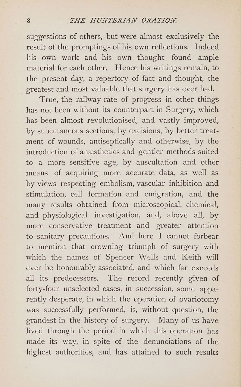 suggestions of others, but were almost exclusively the result of the promptings of his own reflections. Indeed his own work and his own thought found ample material for each other. Hence his writings remain, to the present day, a repertory of fact and thought, the greatest and most valuable that surgery has ever had. True, the railway rate of progress in other things has not been without its counterpart in Surgery, which has been almost revolutionised, and vastly improved, by subcutaneous sections, by excisions, by better treat- ment of wounds, antiseptically and otherwise, by the introduction of anesthetics and gentler methods suited to a more sensitive age, by auscultation and other means of acquiring more accurate data, as well as by views respecting embolism, vascular inhibition and stimulation, cell formation and emigration, and the many results obtained from microscopical, chemical, and physiological investigation, and, above all, by more conservative treatment and greater attention to sanitary precautions. And here I cannot forbear to mention that crowning triumph of surgery with which the names of Spencer Wells and Keith will ever be honourably associated, and which far exceeds all its predecessors. The record recently given of forty-four unselected cases, in succession, some appa- rently desperate, in which the operation of ovariotomy was successfully performed, is, without question, the grandest in the history of surgery. Many of us have lived through the period in which this operation has made its way, in spite of the denunciations of the highest authorities, and has attained to such results