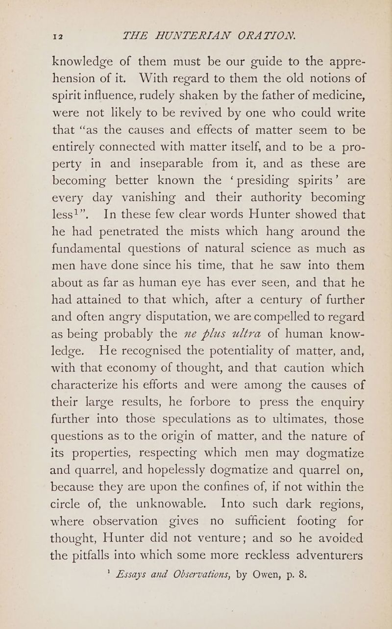 knowledge of them must be our guide to the appre- hension of it. With regard to them the old notions of spirit influence, rudely shaken by the father of medicine, were not likely to be revived by one who could write that ‘as the causes and effects of matter seem to be entirely connected with matter itself, and to be a pro- perty in and inseparable from it, and as these are becoming better known the ‘presiding spirits’ are every day vanishing and their authority becoming less!”, In these few clear words Hunter showed that he had penetrated the mists which hang around the fundamental questions of natural science as much as men have done since his time, that he saw into them about as far as human eye has ever seen, and that he had attained to that which, after a century of further and often angry disputation, we are compelled to regard as being probably the xe plus ultra of human know- ledge. He recognised the potentiality of matter, and, with that economy of thought, and that caution which characterize his efforts and were among the causes of their large results, he forbore to press the enquiry further into those speculations as to ultimates, those questions as to the origin of matter, and the nature of its properties, respecting which men may dogmatize and quarrel, and hopelessly dogmatize and quarrel on, because they are upon the confines of, if not within the circle of, the unknowable. Into such dark regions, where observation gives no sufficient footing for thought, Hunter did not venture; and so he avoided the pitfalls into which some more reckless adventurers ’ Essays and Observations, by Owen, p. 8.