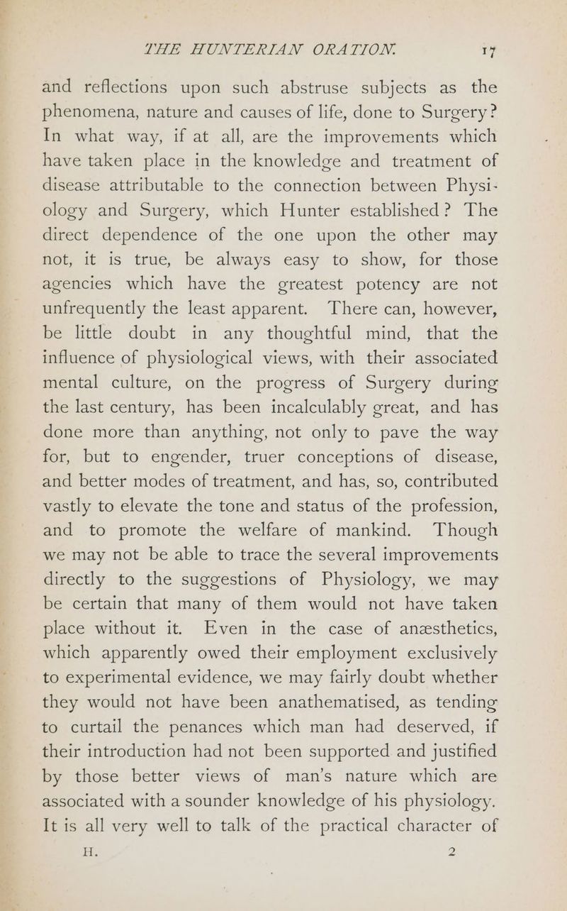 4 and reflections upon such abstruse subjects as the phenomena, nature and causes of life, done to Surgery? In what way, if at all, are the improvements which have taken place in the knowledge and treatment of disease attributable to the connection between Physi- ology and Surgery, which Hunter established? The direct dependence of the one upon the other may not, it is true, be always easy to show, for those agencies which have the greatest potency are not unfrequently the least apparent. There can, however, be little doubt in any thoughtful mind, that the influence of physiological views, with their associated mental culture, on the progress of Surgery during the last century, has been incalculably great, and has done more than anything, not only to pave the way for, but to engender, truer conceptions of disease, and better modes of treatment, and has, so, contributed vastly to elevate the tone and status of the profession, and to promote the welfare of mankind. Though we may not be able to trace the several improvements directly to the suggestions of Physiology, we may be certain that many of them would not have taken place without it. Even in the case of anzsthetics, which apparently owed their employment exclusively to experimental evidence, we may fairly doubt whether they would not have been anathematised, as tending to curtail the penances which man had deserved, if their introduction had not been supported and justified by those better views of man’s nature which are associated with a sounder knowledge of his physiology. It is all very well to talk of the practical character of H. 2