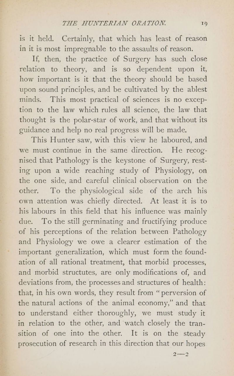 —s ree eA ead is it held. Certainly, that which has least of reason in it is most impregnable to the assaults of reason. If, then, the practice of Surgery has such close relation to theory, and is so dependent upon it, how important is it that the theory should be based upon sound principles, and be cultivated by the ablest minds. This most practical of sciences is no excep- tion to the law which rules all science, the law that thought is the polar-star of work, and that without its cuidance and help no real progress will be made. This Hunter saw, with this view he laboured, and we must continue in the same direction. He recog- nised that Pathology is the keystone of Surgery, rest- ing upon a wide reaching study of Physiology, on the one side, and careful clinical observation on the other. To the physiological side of the arch his own attention was chiefly directed. At least it is to his labours in this field that his influence was mainly due. To the still germinating and fructifying produce of his perceptions of the relation between. Pathology and Physiology we owe a clearer estimation of the important generalization, which must form the found- ation of all rational treatment, that morbid processes, and morbid structutes, are only modifications of, and deviations from, the processes and structures of health: that, in his own words, they result from “ perversion of the natural actions of the animal economy,” and that to understand either thoroughly, we must study it in relation to the other, and watch closely the tran- sition of one into the other. It is on the steady prosecution of research in this direction that our hopes 2—2