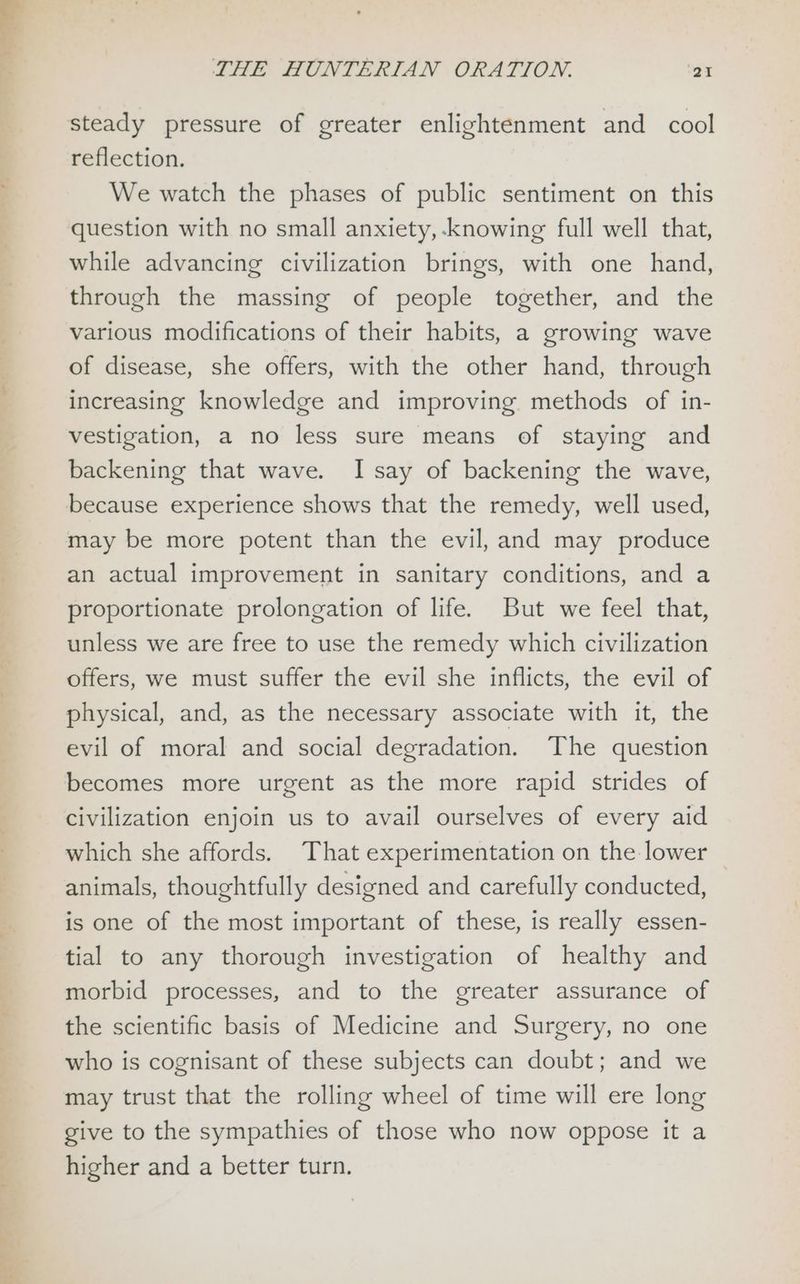 Ss neal TO lil wee. bes , THE HUNTERIAN ORATION. ‘BI steady pressure of greater enlightenment and cool reflection. We watch the phases of public sentiment on this question with no small anxiety, ‘knowing full well that, while advancing civilization brings, with one hand, through the massing of people together, and the various modifications of their habits, a growing wave of disease, she offers, with the other hand, through increasing knowledge and improving methods of in- vestigation, a no less sure means of staying and backening that wave. I say of backening the wave, because experience shows that the remedy, well used, may be more potent than the evil, and may produce an actual improvement in sanitary conditions, and a proportionate prolongation of life. But we feel that, unless we are free to use the remedy which civilization offers, we must suffer the evil she inflicts, the evil of physical, and, as the necessary associate with it, the evil of moral and social degradation. The question becomes more urgent as the more rapid strides of civilization enjoin us to avail ourselves of every aid which she affords. That experimentation on the lower animals, thoughtfully designed and carefully conducted, is one of the most important of these, is really essen- tial to any thorough investigation of healthy and morbid processes, and to the greater assurance of the scientific basis of Medicine and Surgery, no one who is cognisant of these subjects can doubt; and we may trust that the rolling wheel of time will ere long give to the sympathies of those who now oppose it a higher and a better turn.