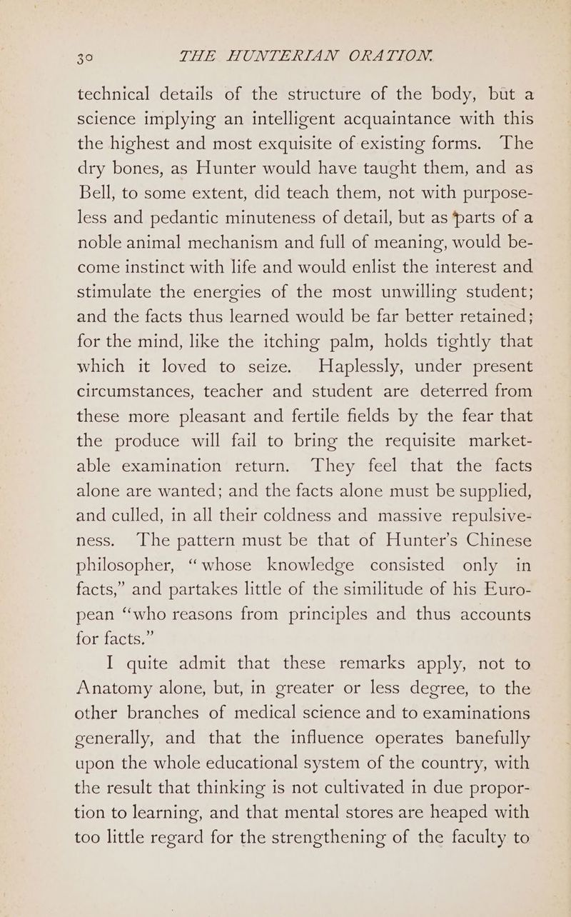 technical details of the structure of the body, but a science implying an intelligent acquaintance with this the highest and most exquisite of existing forms. The dry bones, as Hunter would have taught them, and as Bell, to some extent, did teach them, not with purpose- less and pedantic minuteness of detail, but as ‘parts of a noble animal mechanism and full of meaning, would be- come instinct with life and would enlist the interest and stimulate the energies of the most unwilling student; and the facts thus learned would be far better retained; for the mind, like the itching palm, holds tightly that which it loved to seize. Haplessly, under present circumstances, teacher and student are deterred from these more pleasant and fertile fields by the fear that the produce will fail to bring the requisite market- able examination return. They feel that the facts alone are wanted; and the facts alone must be supplied, and culled, in all their coldness and massive repulsive- ness. The pattern must be that of Hunter’s Chinese philosopher, “whose knowledge consisted only in facts,” and partakes little of the similitude of his Euro- pean “who reasons from principles and thus accounts for facts.” I quite admit that these remarks apply, not to Anatomy alone, but, in greater or less degree, to the other branches of medical science and to examinations generally, and that the influence operates banefully upon the whole educational system of the country, with the result that thinking is not cultivated in due propor- tion to learning, and that mental stores are heaped with too little regard for the strengthening of the faculty to