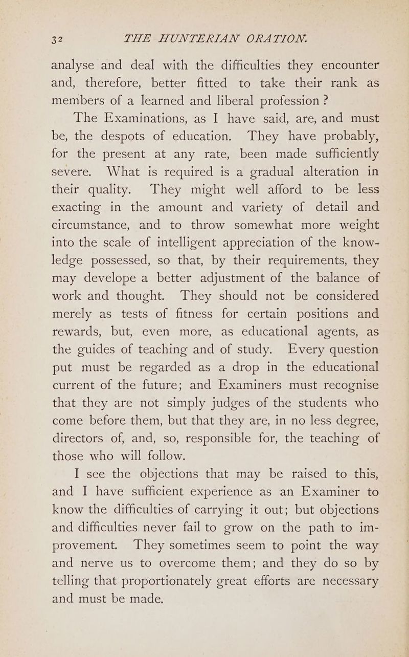 analyse and deal with the difficulties they encounter and, therefore, better fitted to take their rank as members of a learned and liberal profession ? The Examinations, as I have said, are, and must be, the despots of education. They have probably, for the present at any rate, been made sufficiently severe. What is required is a gradual alteration in their quality. They might well afford to be less exacting in the amount and variety of detail and circumstance, and to throw somewhat more weight into the scale of intelligent appreciation of the know- ledge possessed, so that, by their requirements, they may develope a better adjustment of the balance of work and thought. They should not be considered merely as tests of fitness for certain positions and rewards, but, even more, as educational agents, as the guides of teaching and of study. Every question put must be regarded as a drop in the educational current of the future; and Examiners must recognise that they are not simply judges of the students who come before them, but that they are, in no less degree, directors of, and, so, responsible for, the teaching of those who will follow. I see the objections that may be raised to this, and I have sufficient experience as an Examiner to know the difficulties of carrying it out; but objections and difficulties never fail to grow on the path to im- provement. ‘They sometimes seem to point the way and nerve us to overcome them; and they do so by telling that proportionately great efforts are necessary and must be made.