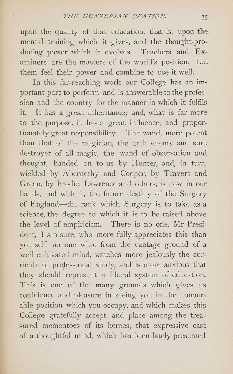 upon the quality of that education, that is, upon the mental training which it gives, and the thought-pro- ducing power which it evolves. Teachers and Ex- aminers are the masters of the world’s position. Let them feel their power and combine to use it well. In this far-reaching work our College has an 1m- portant part to perform, and is answerable to the profes- sion and the country for the manner in which it fulfils it. It has a great inheritance; and, what is far more to the purpose, it has a great influence, and propor- tionately great responsibility. The wand, more potent than that of the magician, the arch enemy and sure destroyer of all magic, the wand of observation and thought, handed on to us by Hunter, and, in turn, wielded by Abernethy and Cooper, by Travers and Green, by Brodie, Lawrence and others, is now in our hands, and with it, the future destiny of the Surgery of England—the rank which Surgery is to take as a science, the degree to which it is to be raised above the level of empiricism. There is no one, Mr Presi- dent, I am sure, who more fully appreciates this than yourself, no one who, from the vantage ground of a well cultivated mind, watches more jealously the cur- ricula of professional study, and is more anxious that they should represent a liberal system of education. This is one of the many grounds which gives us confidence and pleasure in seeing you in the honour- able position which you occupy, and which makes this College gratefully accept, and place among the trea- sured mementoes of its heroes, that expressive cast of a thoughtful mind, which has been lately presented