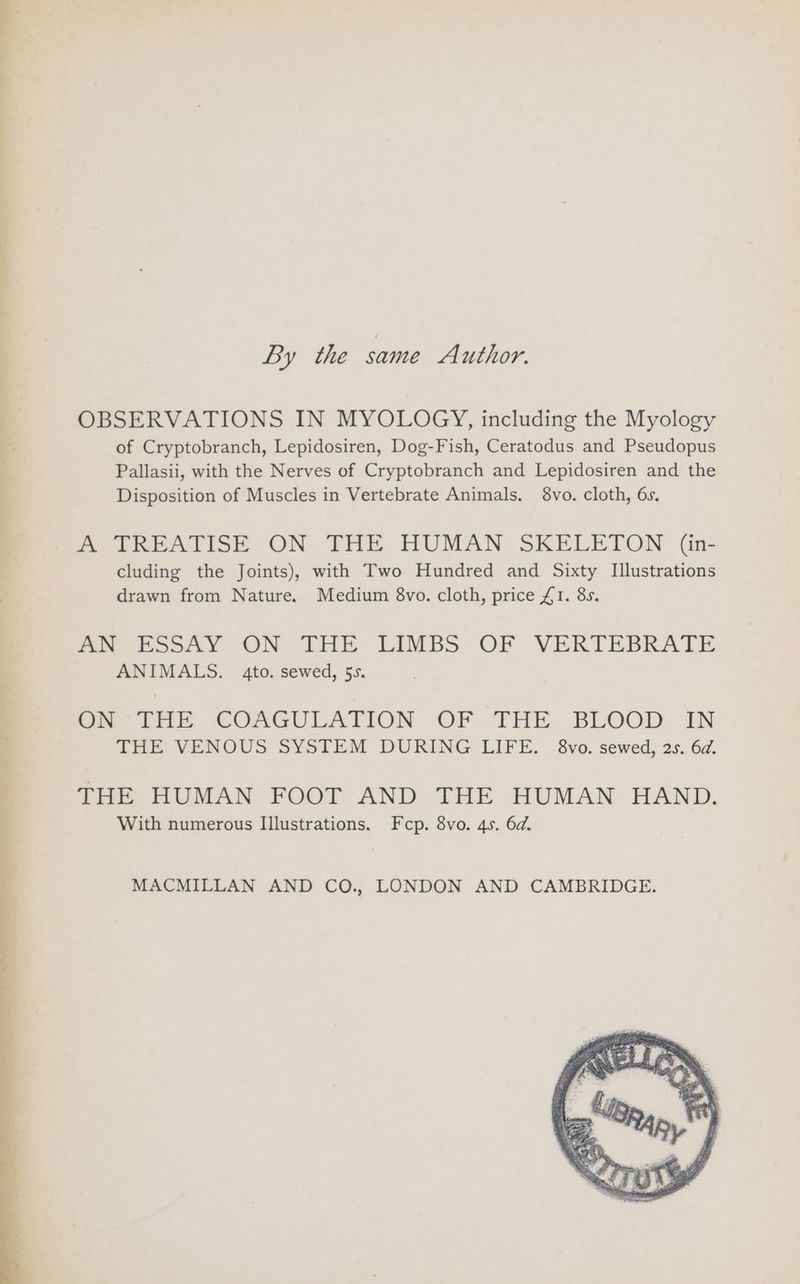 By the same Author. | OBSERVATIONS IN MYOLOGY, including the Myology 4 of Cryptobranch, Lepidosiren, Dog-Fish, Ceratodus and Pseudopus Pallasii, with the Nerves of Cryptobranch and Lepidosiren and the Disposition of Muscles in Vertebrate Animals. 8vo. cloth, 6s. A TREATISE ON THE HUMAN SKELETON (in- cluding the Joints), with Two Hundred and Sixty Illustrations drawn from Nature. Medium 8vo. cloth, price £1. 8s. mo ESSAY ON THE LIMBS OF VERTEBRATE ANIMALS. 4to. sewed, 5s. om FHE COAGULATION -OF THE BLOOD IN THE VENOUS SYSTEM DURING LIFE. 8vo. sewed, 2s. 6d. THE HUMAN FOOT AND THE HUMAN HAND. With numerous Illustrations. Fecp. 8vo. 4s. 6d. MACMILLAN AND CO., LONDON AND CAMBRIDGE.
