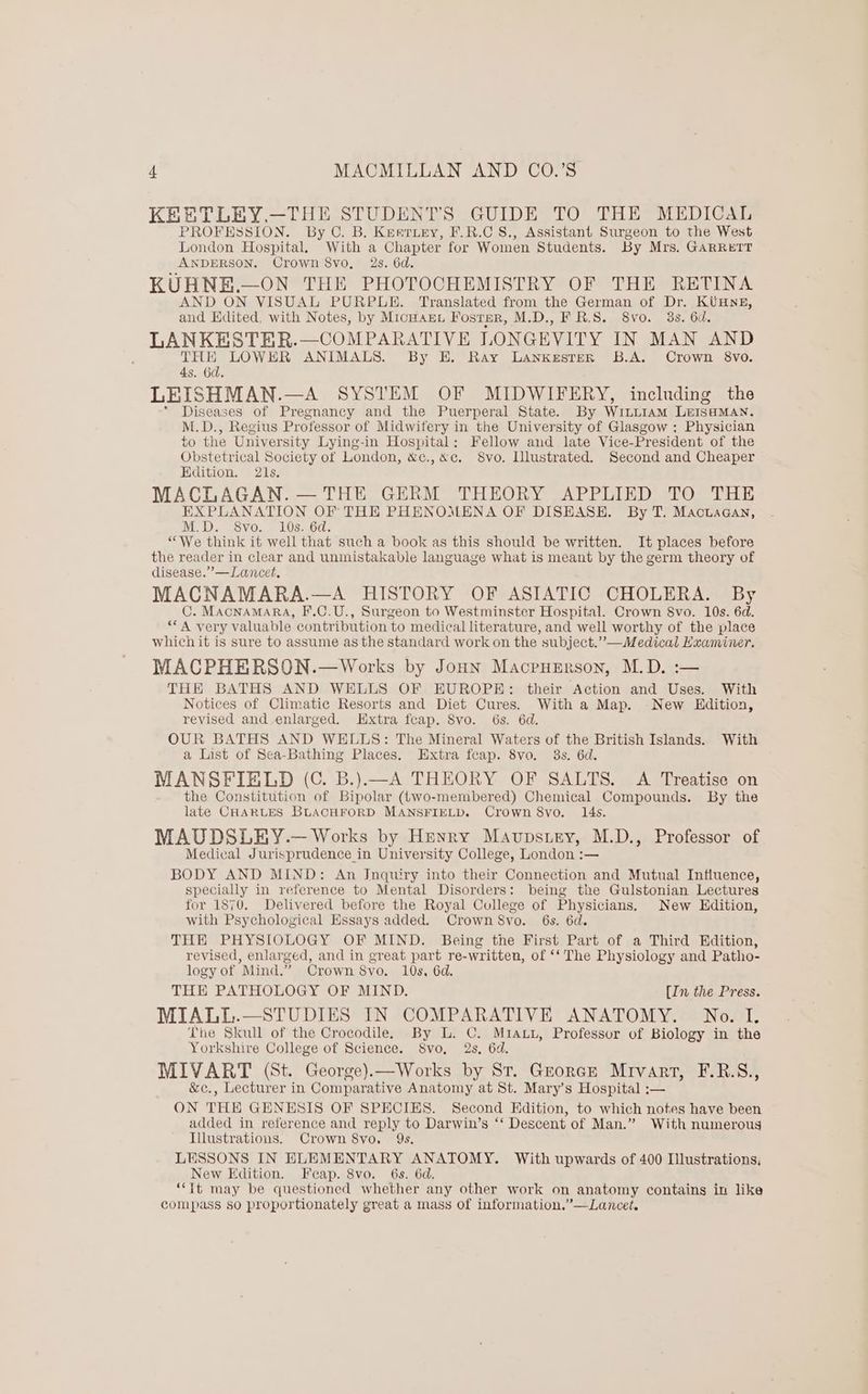 KEBTLEY.—THE STUDENTS GUIDE TO THE MEDICAL PROFESSION. By C. B. Keariey, F.R.C S., Assistant Surgeon to the West London Hospital. With a Chapter for Women Students. By Mrs. GARRETT ANDERSON. Crown 8vo. 2s. 6d. KUHNE.—ON THE PHOTOCHEMISTRY OF THE RETINA AND ON VISUAL PURPLE. Translated from the German of Dr. KUHNE, and Edited, with Notes, by MicHarn Fostar, M.D., F R.S. 8vo. 3s. 6d. LANKESTER.—COMPARATIVE LONGEVITY IN MAN AND THERE LOWHR ANIMALS. By E. Ray LankesteR B.A. Crown 8vo. 4s. 6d. LEISHMAN.—A SYSTEM OF MIDWIFERY, including the * Diseases of Pregnancy and the Puerperal State. By WiLLiaAmM LEISHMAN. M.D., Regius Professor of Midwifery in the University of Glasgow ; Physician to the University Lying-in Hospital: Fellow and late Vice-President of the Obstetrical Society of London, &c.,&c. Svo. Illustrated. Second and Cheaper Edition. 21s, MACLAGAN. — THE GERM THEORY APPLIED TO THE EXPLANATION OF THE PHENOMENA OF DISEASE. By T. Mactaacan, M.D. 8vo. 10s. 6d. “We think it well that such a book as this should be written. It places before the reader in clear and unmistakable language what is meant by the germ theory of disease.’—Lancet. MACNAMARA.—A HISTORY OF ASIATIC CHOLERA. By C. MACNAMARA, F.C.U., Surgeon to Westminster Hospital. Crown 8vo. 10s. 6d. ““A very valuable contribution to medical literature, and well worthy of the place whichit is sure to assume as the standard work on the subject.” —Medical Examiner. MACPHERSON.—Works by JonHN MacrpHErson, M.D. :-— THE BATHS AND WELLS OF HUROPE: their Action and Uses. With Notices of Climatie Resorts and Diet Cures. With a Map. New Hdition, revised and enlarged. Extra fcap. Svo. 6s. 6d. OUR BATHS AND WELLS: The Mineral Waters of the British Islands. With a List of Sea-Bathing Places. Extra feap. 8vo. 38s. 6d. MANSFIELD (C. B.).—A THEORY OF SALTS. A Treatise on the Constitution of Bipolar (two-membered) Chemical Compounds. By the late CHARLES BLACHFORD MANSFIELD. Crown 8vo. 14s. MAUDSLEY.— Works by Henry MaAuvpstey, M.D., Professor of Medical Jurisprudence in University College, London :— BODY AND MIND: An Jnquiry into their Connection and Mutual Influence, specially in reference to Mental Disorders: being the Gulstonian Lectures for 1870. Delivered before the Royal College of Physicians. New Edition, with Psychological Essays added. Crown 8vo. 6s. 6d. THE PHYSIOLOGY OF MIND. Being the First Part of a Third Edition, revised, enlarged, and in great part re-written, of ‘‘ The Physiology and Patho- logy of Mind.” Crown 8yo. 10s, 6d. THE PATHOLOGY OF MIND. {In the Press. MIALL.—STUDIES IN COMPARATIVE ANATOMY. No. I. The Skull of the Crocodile. By L. C. Miauu, Professor of Biology in the Yorkshire College of Science. S8vo, 2s, 6d. MIVART (St. George).—Works by St. Greorce Mrivart, F.R.S., &c., Lecturer in Comparative Anatomy at St. Mary’s Hospital :— ON THE GENESIS OF SPECIES. Second Hdition, to which notes have been added in reference and reply to Darwin’s ‘“‘ Descent of Man.” With numerous Illustrations. Crown 8vo, 9s. LESSONS IN ELEMENTARY ANATOMY. With upwards of 400 Illustrations, New Edition. Feap. 8vo. 6s. 6d. “Tt may be questioned whether any other work on anatomy contains in like compass so proportionately great a mass of information.”—Lancet.