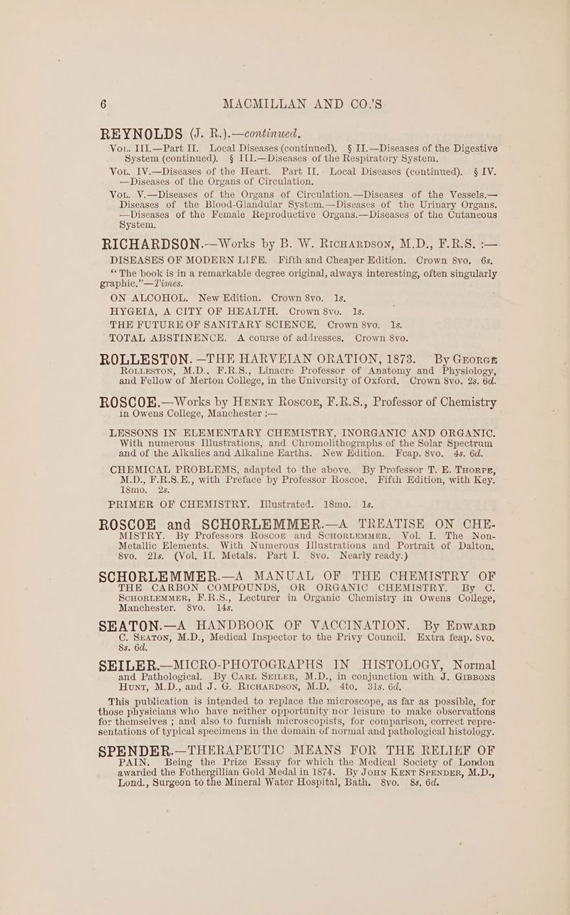 REYNOLDS (J. R.).—continued. Vou. I11.—Part II. Local Diseases (continued). § JI.—Diseases of the Digestive System (continued). § I[1.—Diseases of the Respiratory System. Vou. IV.—Diseases of the Heart. Part II. Local Diseases (continued). § IV. —Diseases of the Organs of Circulation. Vou. V.—Diseases of the Organs of Circulation.—Diseases of the Vessels.— Diseases of the Blood-Glandular System.—Diseases of the Urinary Organs. —Diseases of the Female Reproductive Organs.—Diseases of the Cutaneous System, RICHARDSON.—Works by B. W. Ricuarpson, M.D., F.R.S. :— DISEASES OF MODERN LIFE. Fifth and Cheaper Edition. Crown 8vo. 6s. “The book is in a remarkable degree original, always interesting, often singularly graphic.” —T%imes. ON ALCOHOL. New Edition. Crown 8vo. Is. HYGEIA, A CITY OF HEALTH. Crown 8vo. Is. THE FUTURE OF SANITARY SCIENCE. Crown 8vo. Is. TOTAL ABSTINENCE, A course of addresses, Crown 8vo. ROLLESTON. —THE HARVEIAN ORATION, 1873. By Grorcs Routieston, M.D., F.R.8., Linacre Professor of Anatomy and Physiology, and Fellow of Merton College, in the University of Oxford. Crown 8vo. 2s. 6d. ROSCOEK.— Works by Henry Roscoe, F.R.S., Professor of Chemistry in Owens College, Manchester :— LESSONS IN ELEMENTARY CHEMISTRY, INORGANIC AND ORGANIC. With numerous Illustrations, and Chromolithographs of the Solar Spectrum and of the Alkalies and Alkaline Harths. New Edition. Fcap. 8vo. 4s. 6d. CHEMICAL PROBLEMS, adapted to the above. By Professor T, E. THorps, M.D., F.R.8.E., with Preface by Professor Roscoe. Fifth Edition, with Key. 18mo. 2s. PRIMER OF CHEMISTRY. Illustrated. 18mo. Is. ROSCOE and SCHORLEMMER.—A TREATISE ON CHE- MISTRY. By Professors Roscoz and ScHorLemMeEeR. Vol. I. The Non- Metallic Elements. With Numerous Illustrations and Portrait of Dalton, 8vo. 2is. (Vol, II. Metals. Part I. 8vo. Nearly ready.) SCHORLEMMER.—A MANUAL OF THE CHEMISTRY OF THE CARBON COMPOUNDS, OR ORGANIC CHEMISTRY. By C. ScHORLEMMER, F.R.S., Lecturer in Organic Chemistry in Owens College, Manchester. 8vo. 14s. SEATON.—A HANDBOOK OF VACCINATION. By Epwarp C. Seaton, M.D., Medical Inspector to the Privy Council. Extra feap. 8vo. 8s. 6d. SEILER.—MICRO-PHOTOGRAPHS IN HISTOLOGY, Normal and Pathological. By Caru SerLer, M.D., in conjunction with J. GrBBons Hunt, M.D., and J. G. Ricnarpson, M.D. 4to. 381s. 6d. This publication is intended to replace the microscope, as far as possible, for those physicians who have neither opportunity nor leisure to make observations for themselves ; and also to furnish microscopists, for comparison, correct repre- sentations of typical specimens in the domain of normal and pathological histology. SPENDER.—THERAPEUTIC MEANS FOR THE RELIEF OF PAIN. Being the Prize Essay for which the Medical Society of London awarded the Fothergillian Gold Medal in 1874. By JoHn Kent SpEnprER, M.D., Lond., Surgeon to the Mineral Water Hospital, Bath. 8vo. 8s. 6d.