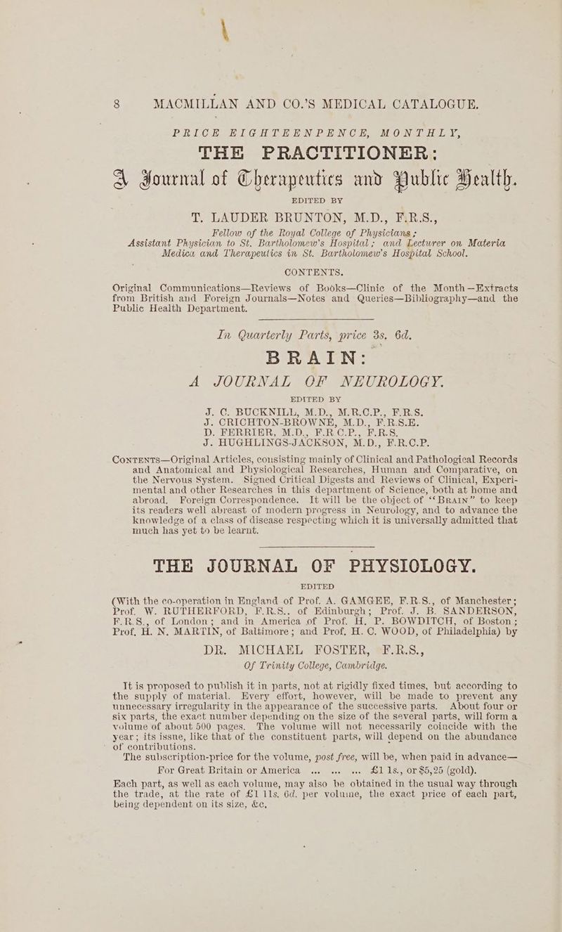 PRICE EIGHTEENPENCE, MONTHLY, THE PRACTITIONER: A dournal of Cherapeutics and Public Health. EDITED BY T, LAUDER BRUNTON, M.D., F.B.S., Fellow of the Royal College of Physicians ; Assistant Physician to St. Bartholomew's Hospital; and Lecturer on Materia Medica and Therapeutics in St. Bartholomew's Hospital School. CONTENTS. Original Communications—Reviews of Books—Clinic of the Month —Extracts from British and Foreign Journals—Notes and Queries—Bibliography—and the Public Health Department. In Quarterly Parts, price 3s, 6d. BRAIN: A JOURNAL OF NEUROLOGY. EDITED BY J; C. BUCKNILL, MDS MER.C.P, ERS. J. CRICHTON-BROWNH, M.D., F.R.S.E. D. FERRIER, M.D., F.R.C.P., F.R.S. J. HUGHLINGS-JACKSON, M.D., F.R.C.P. ContTENtTs—Original Articles, consisting mainly of Clinical and Pathological Records and Anatomical and Physiological Researches, Human and Comparative, on the Nervous System. Signed Critical Digests and Reviews of Clinical, Experi- mental and other Researches in this department of Science, both at home and abroad. Foreign Correspondence. It will be the object of ‘‘Brain” to keep its readers well abreast of modern progress in Neurology, and to advance the knowledge of a class of disease respecting which it is universally admitted that much has yet to be learnt. THE JOURNAL OF PHYSIOLOGY. EDITED (With the co-operation in England of Prof. A. GAMGEE, F.R.S., of Manchester; Prof. W. RUTHERFORD, F.R.S.. of Edinburgh; Prof. J. B. SANDERSON, F.R.S., of London; and in America of Prof. H. P. BOWDITCH, of Boston ; Prof. H. N. MARTIN, of Baltimore; and Prof. H. C. WOOD, of Philadelphia) by DR. MICHAEL FOSTER, F.R.S., Of Trinity College, Cambridge. Tt is proposed to publish it in parts, not at rigidly fixed times, but according to the supply of material. Every effort, however, will be made to prevent any unnecessary irregularity in the appearance of the successive parts. About four or six parts, the exact number depending on the size of the several parts, will form a volume of about 500 pages. The volume will not necessarily coincide with the year; its issue, like that of the constituent parts, will depend on the abundance ’ of contributions. x The subscription-price for the volume, post free, will be, when paid in advance— For Great Britain or America ... ... ... &11s., or $5,25 (gold). Each part, as well as each volume, may also be obtained in the usual way through the trade, at the rate of £1 11s. Gd. per voluine, the exact price of each part, being dependent on its size, &e,