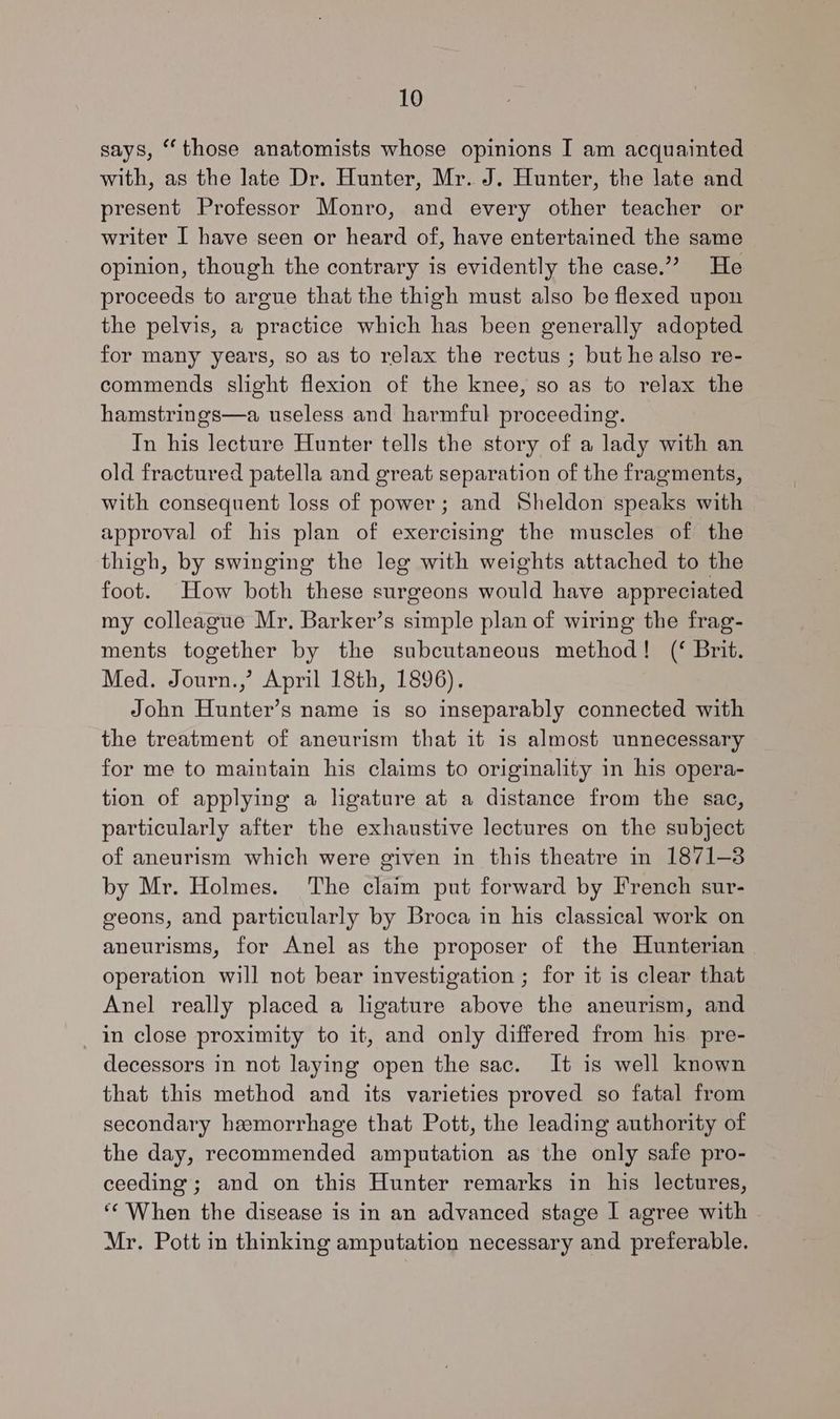 says, “those anatomists whose opinions I am acquainted with, as the late Dr. Hunter, Mr. J. Hunter, the late and present Professor Monro, and every other teacher or writer I have seen or heard of, have entertained the same opinion, though the contrary is evidently the case.” He proceeds to argue that the thigh must also be flexed upon the pelvis, a practice which has been generally adopted for many years, so as to relax the rectus ; but he also re- commends slight flexion of the knee, so as to relax the hamstrings—a useless and harmful proceeding. In his lecture Hunter tells the story of a lady with an old fractured patella and great separation of the fragments, with consequent loss of power; and Sheldon speaks with approval of his plan of exercising the muscles of the thigh, by swinging the leg with weights attached to the foot. How both these surgeons would have appreciated my colleague Mr. Barker’s simple plan of wiring the frag- ments together by the subcutaneous method! (‘ Brit. Med. Journ.,’ April 18th, 1896). John Hunter’s name is so inseparably connected with the treatment of aneurism that it is almost unnecessary for me to maintain his claims to originality in his opera- tion of applying a ligature at a distance from the sac, particularly after the exhaustive lectures on the subject of aneurism which were given in this theatre in 1871-3 by Mr. Holmes. ‘The claim put forward by French sur- eeons, and particularly by Broca in his classical work on aneurisms, for Anel as the proposer of the Hunterian operation will not bear investigation ; for it is clear that Anel really placed a ligature above the aneurism, and in close proximity to it, and only differed from his pre- decessors in not laying open the sac. It is well known that this method and its varieties proved so fatal from secondary hemorrhage that Pott, the leading authority of the day, recommended amputation as the only safe pro- ceeding; and on this Hunter remarks in his lectures, ‘When the disease is in an advanced stage I agree with Mr. Pott in thinking amputation necessary and preferable.