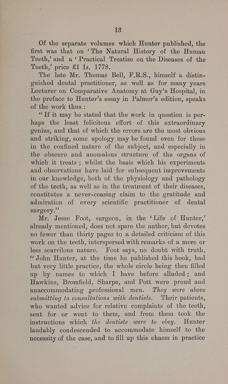 Of the separate volumes which Hunter published, the first was that on ‘The Natural History of the Human Teeth,’ and a ‘ Practical Treatise on the Diseases of the Teeth,’ price £1 1s, 1778. The late Mr. Thomas Bell, F.R.S., himself a distin- guished dental practitioner, as well as for many years Lecturer on Comparative Anatomy at Guy’s Hospital, in the preface to Hunter’s essay in Palmer’s edition, speaks of the work thus : “Tf it may be stated that the work in question is per- haps the least felicitous effort of this extraordinary genius, and that of which the errors are the most obvious and striking, some apology may be found even for these in the confined nature of the subject, and especially in the obscure and anomalous structure of the organs of which it treats ; whilst the basis which his experiments and observations have laid for subsequent improvements in our knowledge, both of the physiology and pathology of the teeth, as well as in the treatment of their diseases, constitutes a never-ceasing claim to the gratitude and admiration of every scientific practitioner of dental surgery.” Mr. Jesse Foot, surgeon, in the ‘Life of Hunter,’ already mentioned, does not spare the author, but devotes no fewer than thirty pages to a detailed criticism of this work on the teeth, interspersed with remarks of a more or less scurrilous nature. Foot says, no doubt with truth, ‘John Hunter, at the time he published this book, had but very little practice, the whole circle being then filled up by names to which I have before alluded; and Hawkins, Bromfield, Sharpe, and Pott were proud and unaccommodating professional men. They were above submitting to consultations with dentists. ‘Their patients, who wanted advice for relative complaints of the teeth, sent for or went to them, and from them took the instructions which the dentists were to obey. Hunter laudably condescended to accommodate himself to the necessity of the case, and to fill up this chasm in practice