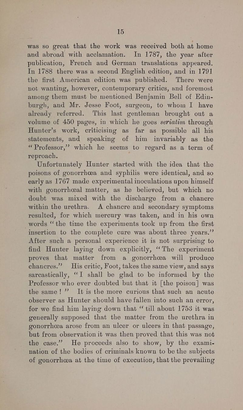 was so great that the work was received both at home and abroad with acclamation. In 1787, the year after publication, French and German translations appeared. In 1788 there was a second English edition, and in 1791 the first American edition was published. There were not wanting, however, contemporary critics, and foremost among them must be mentioned Benjamin Bell of Edin- burgh, and Mr. Jesse Foot, surgeon, to whom I have already referred. ‘This last gentleman brought out a volume of 450 pages, in which he goes seriatiom through Hunter’s work, criticising as far as possible all his statements, and speaking of him invariably as the “ Professor,”? which he seems to regard as a term of reproach. Unfortunately Hunter started with the idea that the poisons of gonorrhcea and syphilis were identical, and so early as 1767 made experimental inoculations upon himself with gonorrhceal matter, as he believed, but which no doubt was mixed with the discharge from a chancre within the urethra. A chancre and secondary symptoms resulted, for which mercury was taken, and in his own words “the time the experiments took up from the first insertion to the complete cure was about three years.” After such a personal experience it is not surprising to find Hunter laying down explicitly, “‘The experiment proves that matter from a gonorrhoea will produce chancres.” His critic, Foot, takes the same view, and says sarcastically, “I shall be glad to be informed by the Professor who ever doubted but that it [the poison] was the same! 7” It is the more curious that such an acute observer as Hunter should have fallen into such an error, for we find him laying down that “ till about 1753 it was generally supposed that the matter from the urethra in gonorrhcea arose from an ulcer or ulcers in that passage, but from observation it was then proved that this was not the case.” He proceeds also to show, by the exami- nation of the bodies of criminals known to be the subjects of gonorrhcea at the time of execution, that the prevailing
