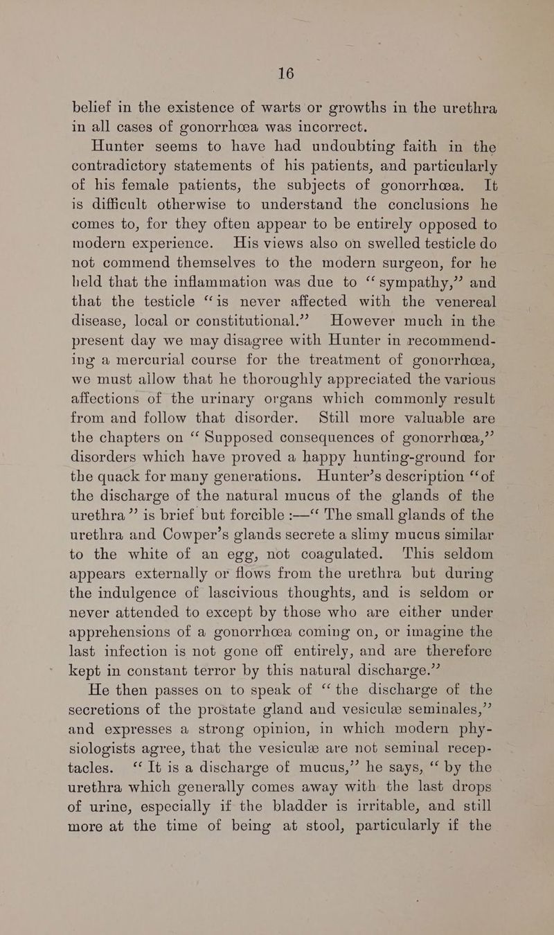 belief in the existence of warts or growths in the urethra in all cases of gonorrhoea was incorrect. Hunter seems to have had undoubting faith in the contradictory statements of his patients, and particularly of his female patients, the subjects of gonorrhea. It is difficult otherwise to understand the conclusions he comes to, for they often appear to be entirely opposed to modern experience. His views also on swelled testicle do not commend themselves to the modern surgeon, for he held that the inflammation was due to ‘‘ sympathy,” and that the testicle “is never affected with the venereal disease, local or constitutional.”? However much in the present day we may disagree with Hunter in recommend- ing a mercurial course for the treatment of gonorrhea, we must allow that he thoroughly appreciated the various affections of the urinary organs which commonly result from and follow that disorder. Still more valuable are the chapters on ‘‘ Supposed consequences of gonorrhea,”’ disorders which have proved a happy hunting-ground for the quack for many generations. Hunter’s description ‘of the discharge of the natural mucus of the glands of the urethra ”’ is brief but forcible :—~ The small glands of the urethra and Cowper’s glands secrete a slimy mucus similar to the white of an egg, not coagulated. This seldom appears externally or flows from the urethra but during the indulgence of lascivious thoughts, and is seldom or never attended to except by those who are either under apprehensions of a gonorrhcea coming on, or imagine the last infection is not gone off entirely, and are therefore kept in constant terror by this natural discharge.” He then passes on to speak of “the discharge of the secretions of the prostate gland and vesicule seminales,”’ and expresses a strong opinion, in which modern phy- siologists agree, that the vesicule are not seminal recep- tacles. ‘‘ It is a discharge of mucus,” he says, “‘ by the urethra which generally comes away with the last drops of urine, especially if the bladder is irritable, and still more at the time of being at stool, particularly if the