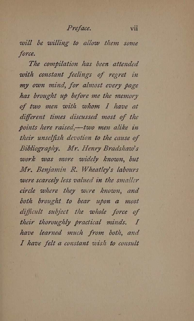 will be willing to allow them some force. The compilation has been attended with constant feelings of regret in my own mind, for almost every page has brought up before me the memory of two men with whom I have at different times discussed most of the points here raised,—two men alike in their unselfish devotion to the cause of Libhography. Mr. Henry Bradshaw's work was more widely known, but Mr, Benjamin R. Wheatley’s labours were scarcely less valued in the smaller circle where they were known, and both brought to bear upon a most aifficult subject the whole force of their thoroughly practical minds. TI have learned much from both, and I have felt a constant wish to consult