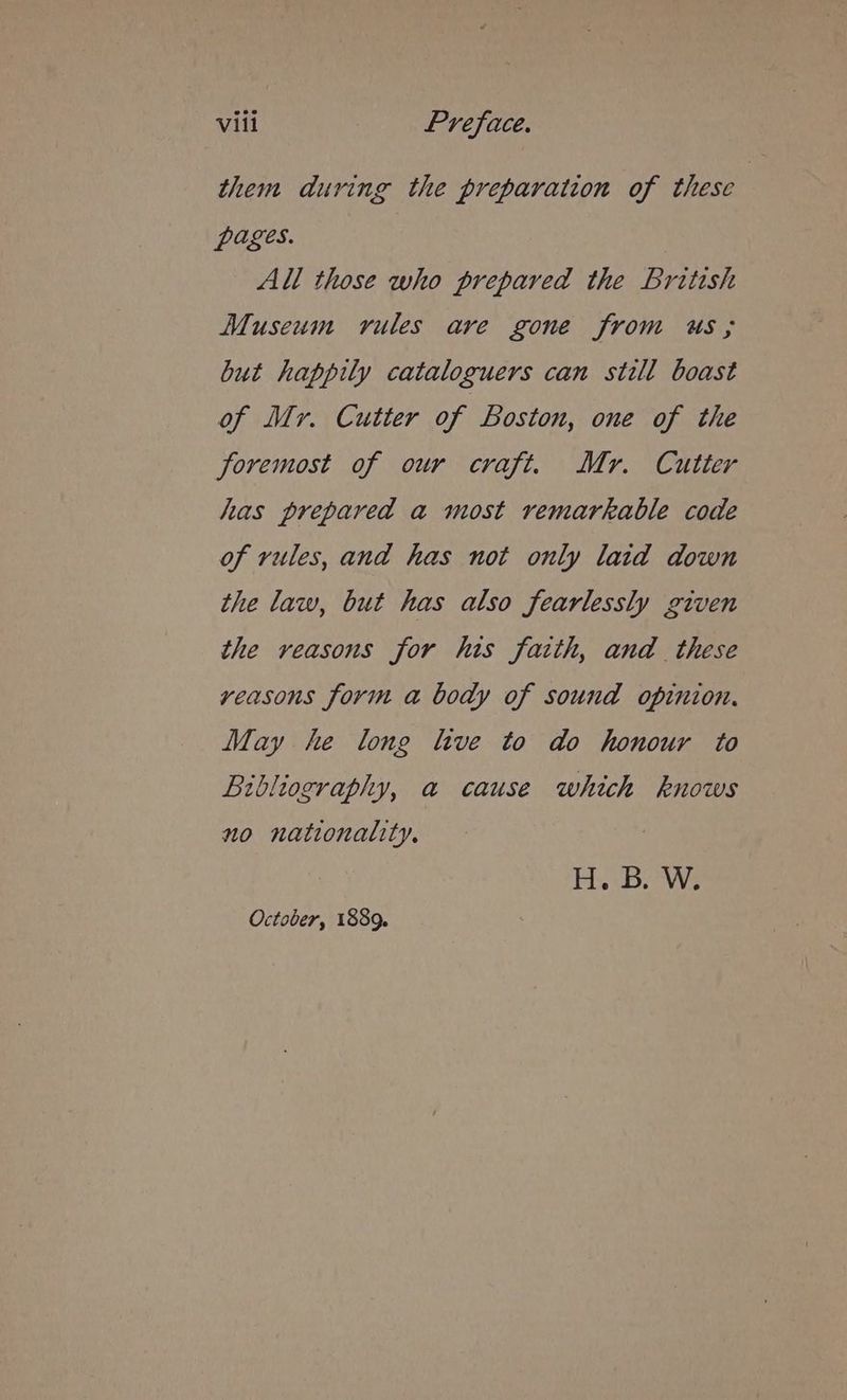 them during the preparation of these i pages. All those who prepared the British Museum rules ave gone from us; but happily cataloguers can still boast of Myr. Cutter of Boston, one of the foremost of our craft. Mr. Cutter has prepared a most remarkable code of rules, and has not only laid down the law, but has also fearlessly given the veasons for his faith, and these vyeasons form a body of sound opinion. May he long live to do honour to Bibliography, a cause which knows no nationality, HBAs October, 1889.