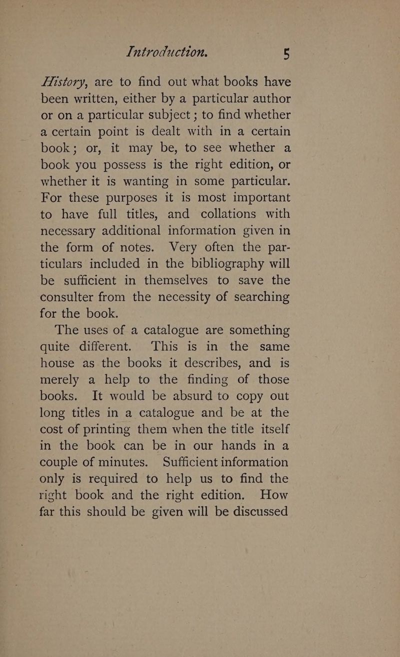 fistory, are to find out what books have been written, either by a particular author or on a particular subject ; to find whether a certain point is dealt with in a certain book; or, it may be, to see whether a book you possess is the right edition, or whether it is wanting in some particular. For these purposes it is most important to have full titles, and collations with necessary additional information given in the form of notes. Very often the par- ticulars included in the bibliography will be sufficient in themselves to save the consulter from the necessity of searching for the book. The uses of a catalogue are something quite different. This is in the same house as the books it describes, and is merely a help to the finding of those books. It would be absurd to copy out long titles in a catalogue and be at the cost of printing them when the title itself in the book can be in our hands in a couple of minutes. Sufficient information only is required to help us to find the right book and the right edition. How far this should be given will be discussed