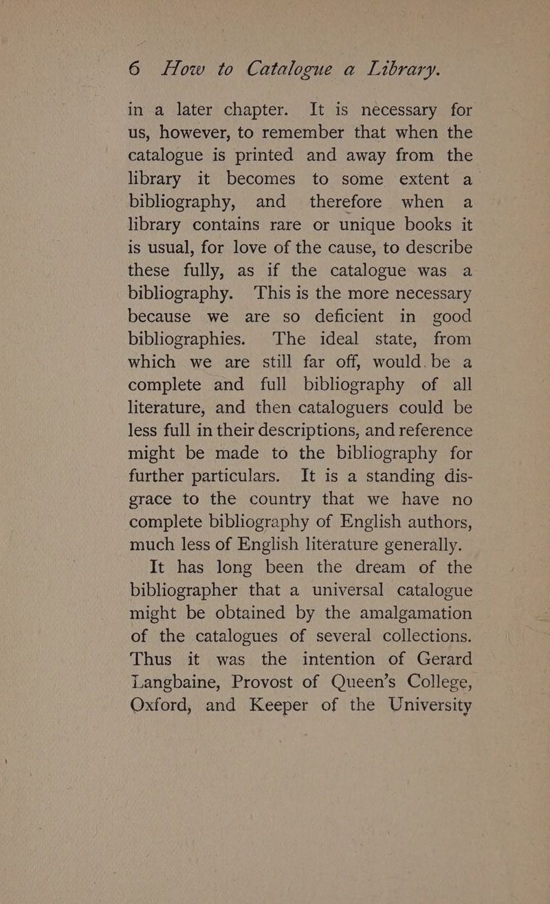 in a later chapter. It is necessary for us, however, to remember that when the catalogue is printed and away from the library it becomes to some extent a bibliography, and therefore when a library contains rare or unique books it is usual, for love of the cause, to describe these fully, as if the catalogue was a bibliography. This is the more necessary because we are so deficient in good bibliographies. The ideal state, from which we are still far off, would.be a complete and full bibliography of all literature, and then cataloguers could be less full in their descriptions, and reference might be made to the bibliography for further particulars. It is a standing dis- grace to the country that we have no complete bibliography of English authors, much less of English literature generally. It has long been the dream of the bibliographer that a universal catalogue might be obtained by the amalgamation of the catalogues of several collections. Thus it was the intention of Gerard Langbaine, Provost of Queen’s College, Oxford, and Keeper of the University