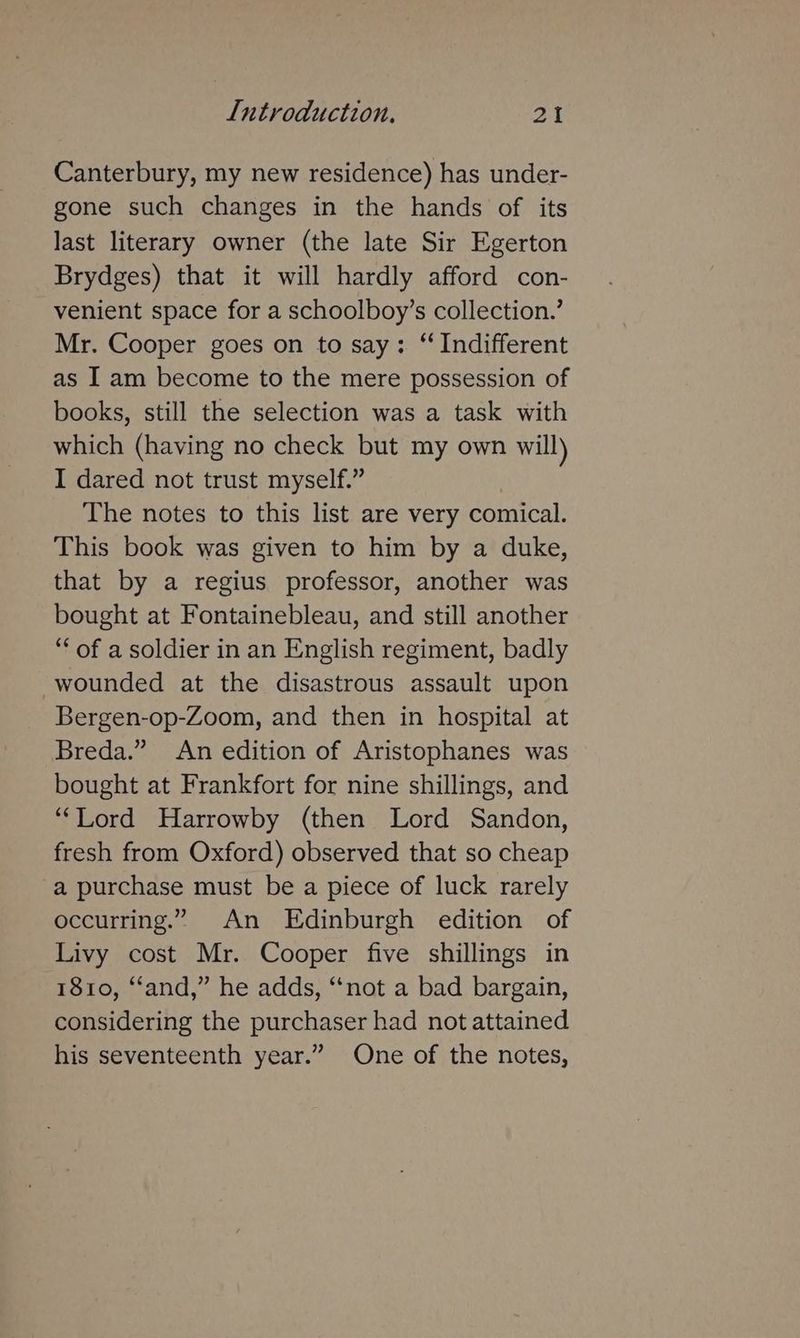 Canterbury, my new residence) has under- gone such changes in the hands of its last literary owner (the late Sir Egerton Brydges) that it will hardly afford con- venient space for a schoolboy’s collection.’ Mr. Cooper goes on to say: “ Indifferent as I am become to the mere possession of books, still the selection was a task with which (having no check but my own will) I dared not trust myself.” The notes to this list are very comical. This book was given to him by a duke, that by a regius professor, another was bought at Fontainebleau, and still another “‘ of a soldier in an English regiment, badly wounded at the disastrous assault upon Bergen-op-Zoom, and then in hospital at Breda.” An edition of Aristophanes was bought at Frankfort for nine shillings, and “Lord Harrowby (then Lord Sandon, fresh from Oxford) observed that so cheap a purchase must be a piece of luck rarely occurring.” An Edinburgh edition of Livy cost Mr. Cooper five shillings in 1810, “and,” he adds, “not a bad bargain, considering the purchaser had not attained his seventeenth year.” One of the notes,