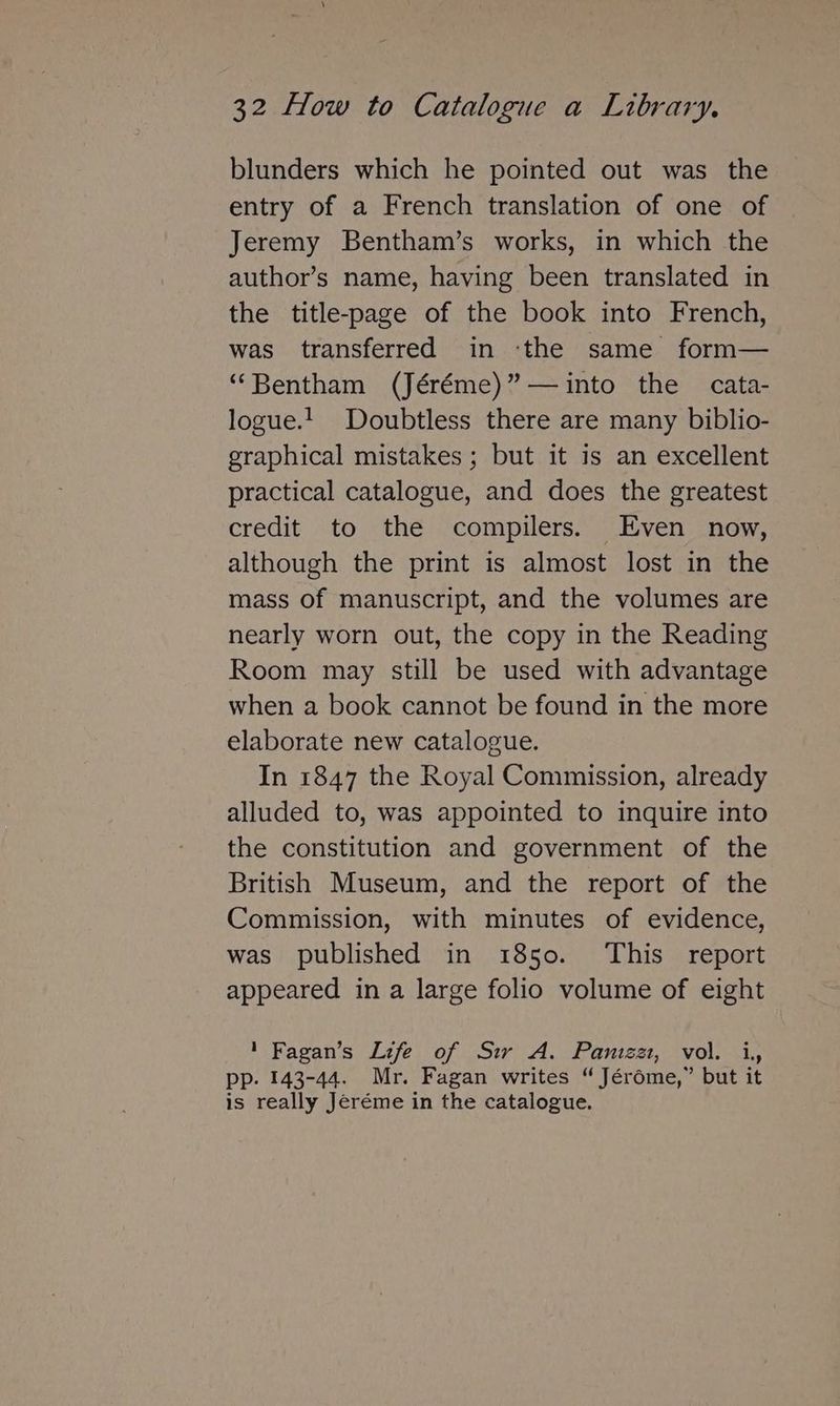 blunders which he pointed out was the entry of a French translation of one of Jeremy Bentham’s works, in which the author’s name, having been translated in the title-page of the book into French, was transferred in ‘the same form— ‘Bentham (Jéréme)”—~into the cata- logue.!_ Doubtless there are many biblio- graphical mistakes ; but it is an excellent practical catalogue, and does the greatest credit to the compilers. Even now, although the print is almost lost in the mass of manuscript, and the volumes are nearly worn out, the copy in the Reading Room may still be used with advantage when a book cannot be found in the more elaborate new catalogue. In 1847 the Royal Commission, already alluded to, was appointed to inquire into the constitution and government of the British Museum, and the report of the Commission, with minutes of evidence, was published in 1850. This report appeared in a large folio volume of eight 1 Fagan’s Life of Sir A. Panizat, vol. i, pp. 143-44. Mr. Fagan writes “ Jér6éme,” but it is really Jeréme in the catalogue.