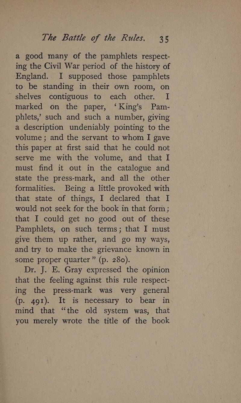 a good many of the pamphlets respect- ing the Civil War period of the history of England. I supposed those pamphlets to be standing in their own room, on shelves contiguous to each other. I marked on the paper, ‘King’s Pam- phlets,’ such and such a number, giving a description undeniably pointing to the volume ; and the servant to whom I gave this paper at first said that he could not serve me with the volume, and that I must find it out in the catalogue and state the press-mark, and all the other formalities. Being a little provoked with that state of things, I declared that I would not seek for the book in that form ; that I could get no good out of these Pamphlets, on such terms; that I must give them up rather, and go my ways, and try to make the grievance known in some proper quarter ” (p. 280). Dr. J. E. Gray expressed the opinion that the feeling against this rule respect- ing the press-mark was very general (p. 491). It is necessary to bear in mind that “the old system was, that you merely wrote the title of the book