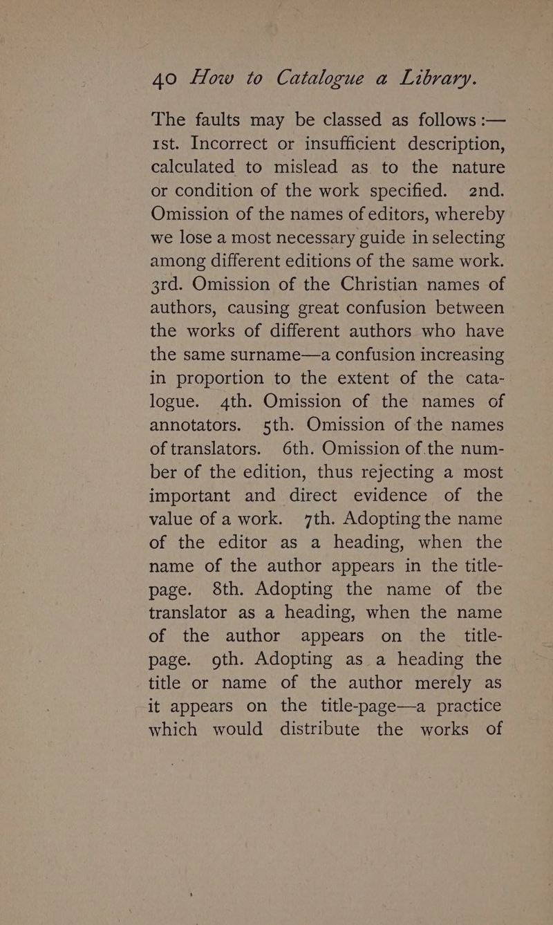 The faults may be classed as follows :— 1st. Incorrect or insufficient description, calculated to mislead as to the nature or condition of the work specified. 2nd. Omission of the names of editors, whereby we lose a most necessary guide in selecting among different editions of the same work. 3rd. Omission of the Christian names of authors, causing great confusion between the works of different authors who have the same surname—a confusion increasing in proportion to the extent of the cata- logue. 4th. Omission of the names of annotators. 5th. Omission of the names oftranslators. 6th. Omission of the num- ber of the edition, thus rejecting a most important and direct evidence of the value of a work. 7th. Adopting the name of the editor as a heading, when the name of the author appears in the title- page. 8th. Adopting the name of the translator as a heading, when the name of the author appears on the title- page. goth. Adopting as a heading the title or name of the author merely as it appears on the title-page—a practice which would distribute the works of