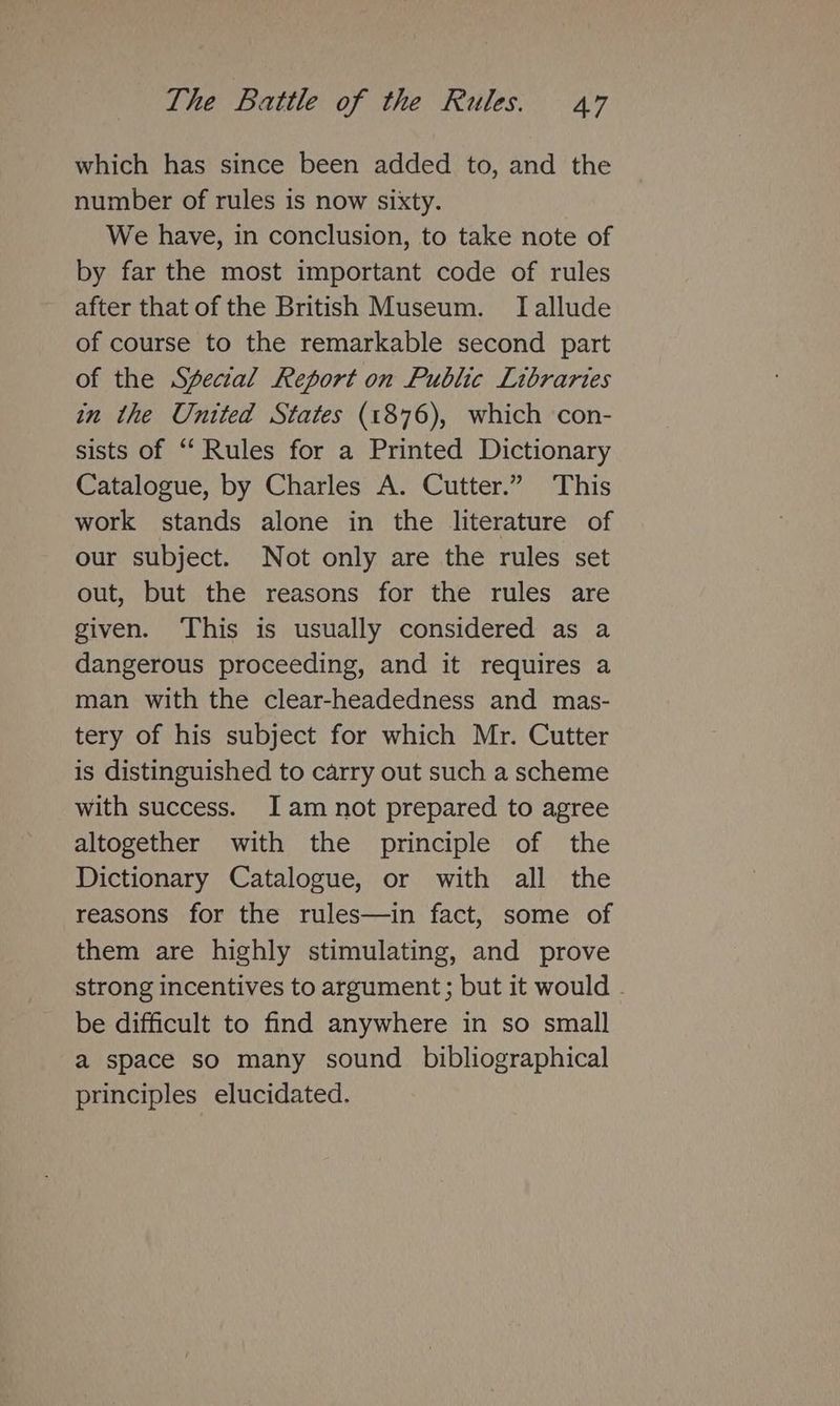 which has since been added to, and the number of rules is now sixty. We have, in conclusion, to take note of by far the most important code of rules after that of the British Museum. [allude of course to the remarkable second part of the Special Report on Public Libraries in the United States (1876), which con- sists of “Rules for a Printed Dictionary Catalogue, by Charles A. Cutter.” This work stands alone in the literature of our subject. Not only are the rules set out, but the reasons for the rules are given. This is usually considered as a dangerous proceeding, and it requires a man with the clear-headedness and mas- tery of his subject for which Mr. Cutter is distinguished to carry out such a scheme with success. I am not prepared to agree altogether with the principle of the Dictionary Catalogue, or with all the reasons for the rules—in fact, some of them are highly stimulating, and prove strong incentives to argument; but it would - be difficult to find anywhere in so small a space so many sound _ bibliographical principles elucidated.