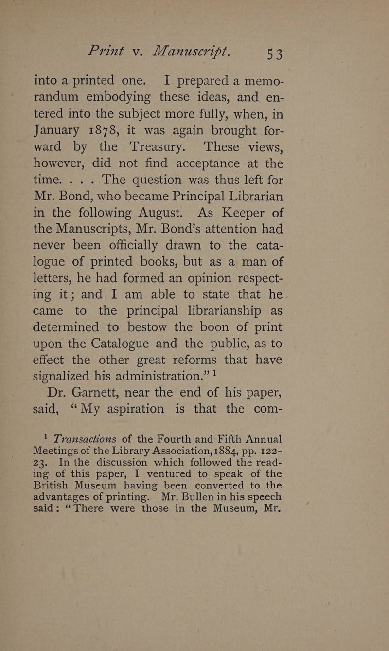into a printed one. I prepared a memo- randum embodying these ideas, and en- tered into the subject more fully, when, in January 1878, it was again brought for- ward by the ‘Treasury. These views, however, did not find acceptance at the time. . . . The question was thus left for Mr. Bond, who became Principal Librarian in the following August. As Keeper of the Manuscripts, Mr. Bond’s attention had never been officially drawn to the cata- logue of printed books, but as a man of letters, he had formed an opinion respect- ing it; and I am able to state that he. came to the principal librarianship as determined to bestow the boon of print upon the Catalogue and the public, as to effect the other great reforms that have signalized his administration.” ! Dr. Garnett, near the end of his paper, said, “My aspiration is that the com- 1 Transactions of the Fourth and Fifth Annual Meetings of the Library Association, 1884, pp. 122- 23. Inthe discussion which followed the read- ing of this paper, I ventured to speak of the British Museum having been converted to the advantages of printing. Mr. Bullen in his speech said: “There were those in the Museum, Mr.