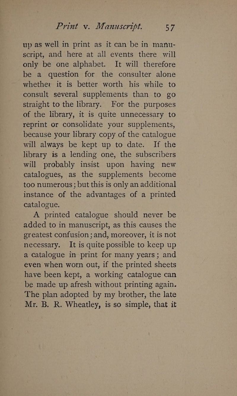 up as well in print as it can be in manu- script, and here at all events there will only be one alphabet. It will therefore be a question for the consulter alone whether it is better worth his while to consult several supplements than to go straight to the library. For the purposes of the library, it is quite unnecessary to reprint or consolidate your supplements, because your library copy of the catalogue will always be kept up to date. If the library is a lending one, the subscribers will probably insist upon having new catalogues, as the supplements become too numerous; but this is only an additional instance of the advantages of a printed catalogue. A printed catalogue should never be added to in manuscript, as this causes the greatest confusion ; and, moreover, it is not necessary. It is quite possible to keep up a catalogue in print for many years; and even when worn out, if the printed sheets have been kept, a working catalogue can be made up afresh without printing again. The plan adopted by my brother, the late Mr. B. R. Wheatley, is so simple, that it
