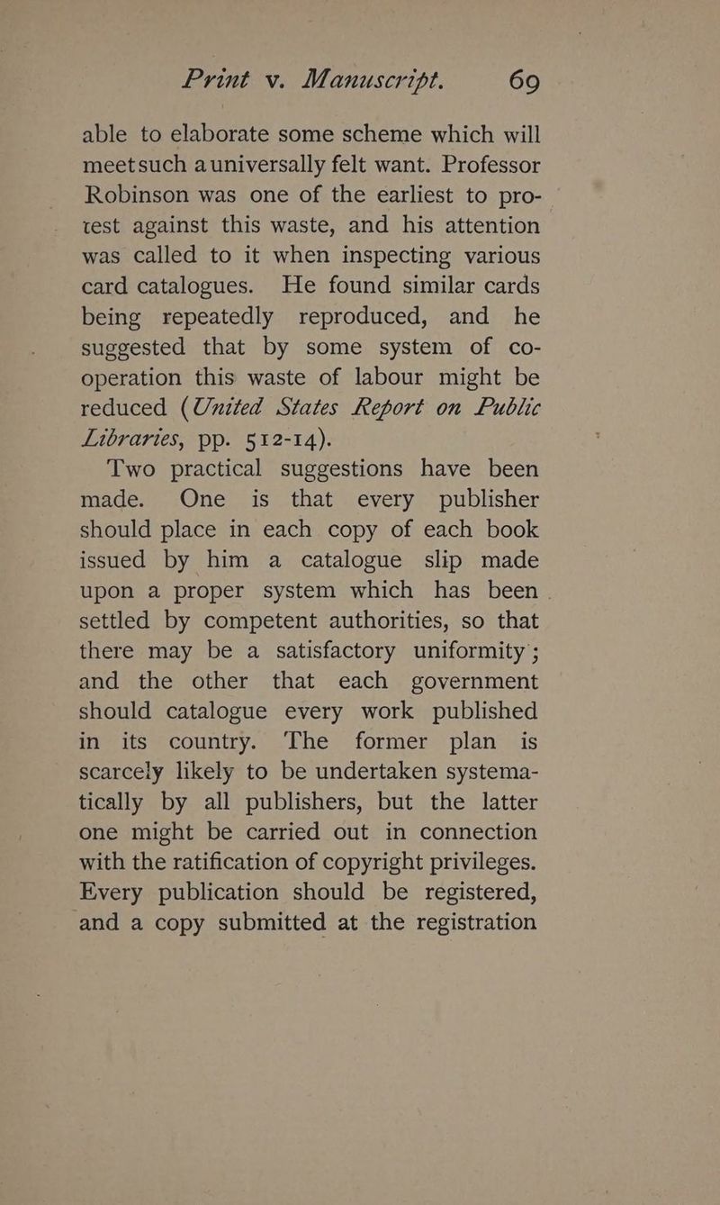 able to elaborate some scheme which will meetsuch auniversally felt want. Professor Robinson was one of the earliest to pro- test against this waste, and his attention was called to it when inspecting various card catalogues. He found similar cards being repeatedly reproduced, and he suggested that by some system of co- operation this waste of labour might be reduced (United States Report on Public Libraries, pp. 512-14). Two practical suggestions have been made. One is that every publisher should place in each copy of each book issued by him a catalogue slip made upon a proper system which has been . settled by competent authorities, so that there may be a satisfactory uniformity; and the other that each government should catalogue every work published in its country. The former plan is scarcely likely to be undertaken systema- tically by all publishers, but the latter one might be carried out in connection with the ratification of copyright privileges. Every publication should be registered, and a copy submitted at the registration
