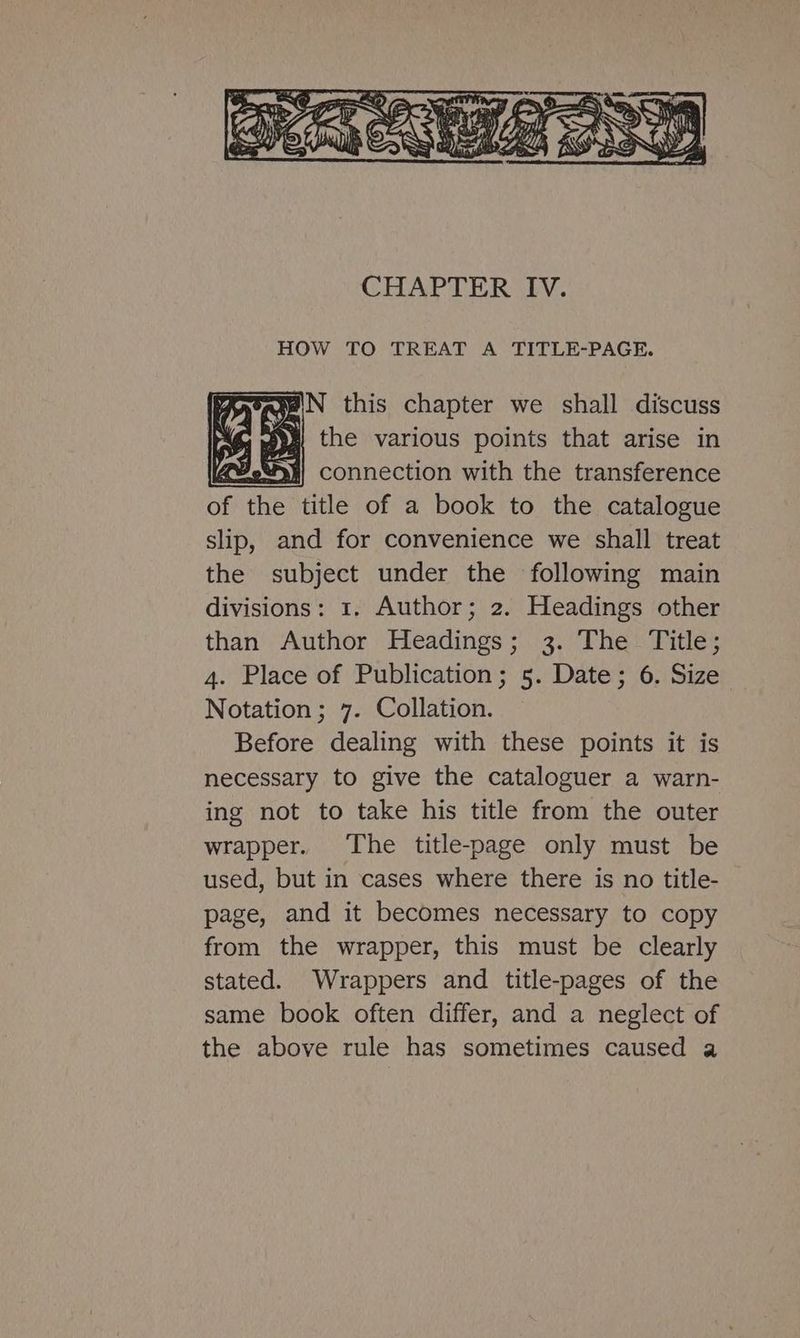 3): N this chapter we shall discuss ig ye the various points that arise in FE: connection with the transference of the title of a book to the catalogue slip, and for convenience we shall treat the subject under the following main divisions: 1. Author; 2. Headings other than Author Headings; 3. The Title; 4. Place of Publication; 5. Date; 6. Size Notation; 7. Collation. Before dealing with these points it is necessary to give the cataloguer a warn- ing not to take his title from the outer wrapper. ‘The title-page only must be used, but in cases where there is no title- page, and it becomes necessary to copy from the wrapper, this must be clearly stated. Wrappers and title-pages of the same book often differ, and a neglect of the above rule has sometimes caused a