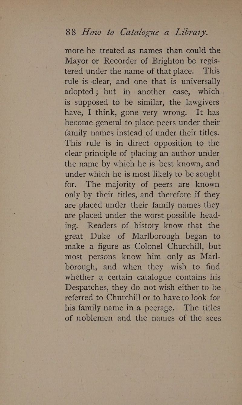 more be treated as names than could the Mayor or Recorder of Brighton be regis- tered under the name of that place. This rule is clear, and one that is universally adopted; but in another case, which is supposed to be similar, the lawgivers have, I think, gone very wrong. It has become general to place peers under their family names instead of under their titles. This rule is in direct opposition to the clear principle of placing an author under the name by which he is best known, and under which he is most likely te be sought for. The majority of peers are known only by their titles, and therefore if they are placed under their family names they are placed under the worst possible head- ing. Readers of history know that the great Duke of Marlborough began to make a figure as Colonel Churchill, but most persons know him only as Marl- borough, and when they wish to find © whether a certain catalogue contains his Despatches, they do not wish either to be referred to Churchill or to have to look for his family name in a peerage. The titles of noblemen and the names of the sees
